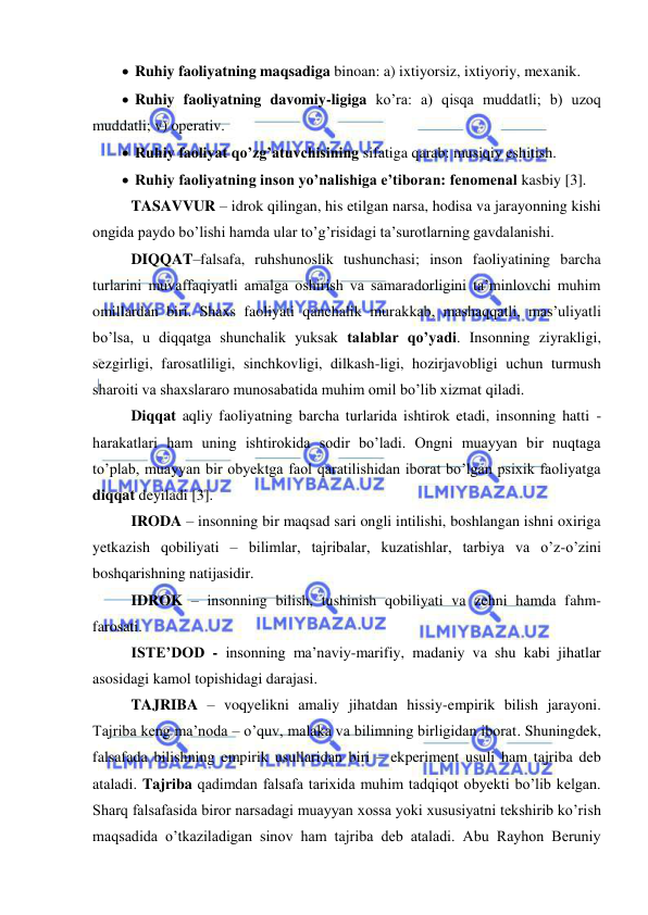  
 
  Ruhiy faoliyatning maqsadiga binoan: a) ixtiyorsiz, ixtiyoriy, mexanik.  
  Ruhiy faoliyatning davomiy-ligiga ko’ra: a) qisqa muddatli; b) uzoq 
muddatli; v) operativ.  
  Ruhiy faoliyat qo’zg’atuvchisining sifatiga qarab: musiqiy eshitish.  
 
  Ruhiy faoliyatning inson yo’nalishiga e’tiboran: fenomenal kasbiy [3]. 
TASAVVUR – idrok qilingan, his etilgan narsa, hodisa va jarayonning kishi 
ongida paydo bo’lishi hamda ular to’g’risidagi ta’surotlarning gavdalanishi.  
DIQQAT–falsafa, ruhshunoslik tushunchasi; inson faoliyatining barcha 
turlarini muvaffaqiyatli amalga oshirish va samaradorligini ta’minlovchi muhim 
omillardan biri. Shaxs faoliyati qanchalik murakkab, mashaqqatli, mas’uliyatli 
bo’lsa, u diqqatga shunchalik yuksak talablar qo’yadi. Insonning ziyrakligi, 
sezgirligi, farosatliligi, sinchkovligi, dilkash-ligi, hozirjavobligi uchun turmush 
sharoiti va shaxslararo munosabatida muhim omil bo’lib xizmat qiladi. 
Diqqat aqliy faoliyatning barcha turlarida ishtirok etadi, insonning hatti - 
harakatlari ham uning ishtirokida sodir bo’ladi. Ongni muayyan bir nuqtaga 
to’plab, muayyan bir obyektga faol qaratilishidan iborat bo’lgan psixik faoliyatga 
diqqat deyiladi [3]. 
IRODA – insonning bir maqsad sari ongli intilishi, boshlangan ishni oxiriga 
yetkazish qobiliyati – bilimlar, tajribalar, kuzatishlar, tarbiya va o’z-o’zini 
boshqarishning natijasidir.  
IDROK – insonning bilish, tushinish qobiliyati va zehni hamda fahm-
farosati. 
ISTE’DOD - insonning ma’naviy-marifiy, madaniy va shu kabi jihatlar 
asosidagi kamol topishidagi darajasi. 
TAJRIBA – voqyelikni amaliy jihatdan hissiy-empirik bilish jarayoni. 
Tajriba keng ma’noda – o’quv, malaka va bilimning birligidan iborat. Shuningdek, 
falsafada bilishning empirik usullaridan biri – ekperiment usuli ham tajriba deb 
ataladi. Tajriba qadimdan falsafa tarixida muhim tadqiqot obyekti bo’lib kelgan. 
Sharq falsafasida biror narsadagi muayyan xossa yoki xususiyatni tekshirib ko’rish 
maqsadida o’tkaziladigan sinov ham tajriba deb ataladi. Abu Rayhon Beruniy 
