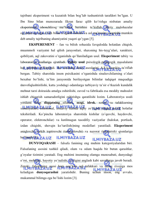  
 
tajribani eksperiment va kuzatish bilan bog’lab tushuntirish tarafdori bo’lgan. U 
Ibn Sino bilan munozarada fikran faraz qilib ko’rishga nisbatan amaliy 
eksperiment ishonchliroq ma’lumot berishini ta’kidlab, fikriy mulohazalar 
og’izdan-og’izga o’tish bilan o’zgarib borishi va asl ma’nosini yuqotishi mumkin 
deb amaliy tajribaning ahamiyatini yuqori qo’ygan [5]. 
EKSPEREMENT – fan va bilish sohasida favqulodda holatdan chiqish, 
muammoli vaziyatni hal qilish jarayonlari, shaxsning his-tuyg’ulari, xarakteri, 
qobiliyati, aql zakovatini o’rganishda qo’llaniladigan usul. Eksperiment tabiiy va 
laboratoriya usullariga ajratiladi. Tabiiy usul psixologik-pedagogik masalalarni 
hal qilishda qo’llaniladi. Bu usulning ilmiy asoslarini A.F.Lazurskiy ta’riflab 
bergan. Tabiiy sharoitda inson psixikasini o’rganishda sinaluvchilarning o’zlari 
bexabar bo’lishi, ta’lim jarayonida berilayotgan bilimlar tadqiqot maqsadiga 
muvofiqlashtirilishi, katta yoshdagi odamlarga tarbiyaviy ta’sir o’tkazish kundalik 
mehnat tarzi doirasida amalga oshirilishi, zavod va fabrikada esa moddiy mahsulot 
ishlab chiqarish samaradorligini oshirishga qaratilishi lozim. Laboratoriya usuli 
yordami bilan diqqatning sifatlari, sezgi, idrok, xotira va tafakkurning 
xususiyatlari, emosional, irodaviy hamda aqliy zo’riqish singari psixik holatlar 
tekshiriladi. Ko’pincha laboratoriya sharoitida kishilar (o’quvchi, haydovchi, 
operator, elektronchilar) va kutilmagan tasodifiy vaziyatlar (halokat, portlash, 
izdan chiqishi, shovqin ko’tarilishi)ning modellari yaratiladi. Eksperiment 
aniqlovchi, tarkib toptiruvchi (tarbiyalovchi) va nazorat (tekshirish) qismlariga 
bo’linadi [3]. 
DUNYOQARASH – falsafa fanining eng muhim kategoriyalaridan biri. 
Falsafaning asosini tashkil qiladi, olam va odam haqida bir butun qarashlar, 
g’oyalar tizimini yaratadi. Eng muhimi insonning olamga munosabati, dunyodagi 
o’rni, mohiyati, hayotiy yo’nalishi, o’zligini anglash kabi savollarga javob beradi. 
Zeroki, falsafaning asosi ham sog’lom aql tafakkuri va uning rivojiga mos 
keladigan dunyoqarashni yaratishdir. Buning uchun inson, eng avvalo, 
mukammal bilimga ega bo’lishi lozim [3]. 
