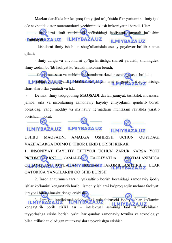  
 
Mazkur darslikda biz ko’proq ilmiy ijod to’g’risida fikr yuritamiz. Ilmiy ijod 
o’z navbatida qator muammolarni yechimini izlash imkoniyatini beradi. Ular:  
- insonlarni ilmli va bilimli bo’lishidagi faoliyatni samarali bo’lishini 
ta’minlaydi; 
- kishilarni ilmiy ish bilan shug’ullanishda asosiy poydevor bo’lib xizmat 
qiladi; 
- ilmiy daraja va unvonlarni qo’lga kiritishga sharoit yaratish, shuningdek, 
ilmiy xodim bo’lib faoliyat ko’rsatish imkonini beradi; 
- ilmiy muassasa va tashkilotlar hamda markazlar ochishga asos bo’ladi; 
-tabiat va jamiyatdagi hodisa va jarayonlarni o’rganish, rivojlantirishga 
shart-sharoitlar yaratadi va h.k. 
Demak, ilmiy tadqiqotning MAQSADI davlat, jamiyat, tashkilot, muassasa, 
jamoa, oila va insonlarning zamonaviy hayotiy ehtiyojlarini qondirib borish 
borasidagi yangi moddiy va ma’naviy ne’matlarni muntazam ravishda yaratib 
borishdan iborat. 
 
 
USHBU 
MAQSADNI 
AMALGA 
OSHIRISH 
UCHUN 
QUYIDAGI 
VAZIFALARGA DOIMO E’TIBOR BERIB BORISH KERAK. 
1. INSONIYAT HAYOTIY EHTIYOJI UCHUN ZARUR NARSA YOKI 
PREDMETLARNI 
(AMALIY 
FAOLIYATDA 
FOYDALANISHGA 
QULAYLIGINI 
O’YLAGAN 
HOLDA) 
TAKOMILLASHTIRIB, 
ULAR 
QATORIGA YANGILARINI QO’SHIB BORISH.  
2. Insonlar turmush tarzini yuksaltirib borish borasidagi zamonaviy ijodiy 
ishlar ko’lamini kengaytirib borib, jismoniy ishlarni ko’proq aqliy mehnat faoliyati 
jarayoni bilan almashtirishga erishish. 
3. Jamiyat intellektual salohiyatini yuksaltiruvchi ijodiy ishlar ko’lamini 
kengaytirib borib «XXI asr – intelektual asr»ning faol ishtirokchilarini 
tayyorlashga erisha borish, ya’ni har qanday zamonaviy texnika va texnologiya 
bilan «tillasha» oladigan mutaxassislar tayyorlashga erishish.  
