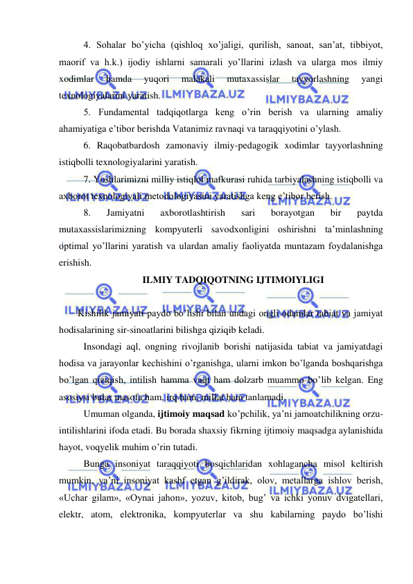  
 
4. Sohalar bo’yicha (qishloq xo’jaligi, qurilish, sanoat, san’at, tibbiyot, 
maorif va h.k.) ijodiy ishlarni samarali yo’llarini izlash va ularga mos ilmiy 
xodimlar 
hamda 
yuqori 
malakali 
mutaxassislar 
tayyorlashning 
yangi 
texnologiyalarini yaratish. 
5. Fundamental tadqiqotlarga keng o’rin berish va ularning amaliy 
ahamiyatiga e’tibor berishda Vatanimiz ravnaqi va taraqqiyotini o’ylash.  
6. Raqobatbardosh zamonaviy ilmiy-pedagogik xodimlar tayyorlashning 
istiqbolli texnologiyalarini yaratish. 
7. Yoshlarimizni milliy istiqlol mafkurasi ruhida tarbiyalashning istiqbolli va 
axborot texnologiyali metodologiyasini yaratishga keng e’tibor berish. 
8. 
Jamiyatni 
axborotlashtirish 
sari 
borayotgan 
bir 
paytda 
mutaxassislarimizning kompyuterli savodxonligini oshirishni ta’minlashning 
optimal yo’llarini yaratish va ulardan amaliy faoliyatda muntazam foydalanishga 
erishish. 
ILMIY TADQIQOTNING IJTIMOIYLIGI 
 
Kishilik jamiyati paydo bo’lishi bilan undagi ongli odamlar tabiat va jamiyat 
hodisalarining sir-sinoatlarini bilishga qiziqib keladi. 
 
Insondagi aql, ongning rivojlanib borishi natijasida tabiat va jamiyatdagi 
hodisa va jarayonlar kechishini o’rganishga, ularni imkon bo’lganda boshqarishga 
bo’lgan qiziqish, intilish hamma vaqt ham dolzarb muammo bo’lib kelgan. Eng 
asosiysi bular masofa ham, irq ham, millat ham tanlamadi. 
  
Umuman olganda, ijtimoiy maqsad ko’pchilik, ya’ni jamoatchilikning orzu-
intilishlarini ifoda etadi. Bu borada shaxsiy fikrning ijtimoiy maqsadga aylanishida 
hayot, voqyelik muhim o’rin tutadi. 
     
Bunga insoniyat taraqqiyoti bosqichlaridan xohlagancha misol keltirish 
mumkin, ya’ni insoniyat kashf etgan g’ildirak, olov, metallarga ishlov berish, 
«Uchar gilam», «Oynai jahon», yozuv, kitob, bug’ va ichki yonuv dvigatellari, 
elektr, atom, elektronika, kompyuterlar va shu kabilarning paydo bo’lishi 
