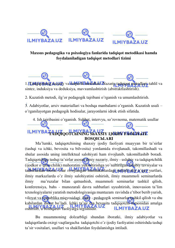  
 
 
 
 
 
Maxsus pedagogika va psixologiya fanlarida tadqiqot metodikasi hamda 
foydalaniladigan tadqiqot metodlari tizimi 
 
 
1. Tadqiqotning nazariy va emperik metodlari. Nazariy tadqiqot metodlari: tahlil va 
sintez, induksiya va deduksiya, mavxumlashtirish (abstraktlashtirish). 
2. Kuzatish metodi, ilg’or pedagogik tajribani o’rganish va umumlashtirish. 
3. Adabiyotlar, arxiv materiallari va boshqa manbalarni o’rganish. Kuzatish usuli – 
o’rganilayotgan pedagogik hodisalar, jarayonlarni idrok etish sifatida. 
4. Ish tajribasini o’rganish. Suhbat, intervyu, so’rovnoma, matematik usullar 
 
 
TADQIQOTChINING ShAXSIY IJODIY  FAOLIYaTI
 
BOSQIChLARI 
 Ma’lumki, tadqiqotchining shaxsiy ijodiy faoliyati muayyan bir ta’sirlar  
(tashqi va ichki, bevosita va bilvosita) yordamida rivojlanadi, takomillashadi va 
shular asosida uning intellektual salohiyati ham rivojlanib, takomillashib boradi. 
Tadqiqotchiga tashqi ta’sirlar asosan ilmiy nazariy, ilmiy - uslubiy va tadqiqotchilik 
(ijodkor o’qituvchilik) mahoratini yuksaltirishga yo’naltirilgan uslubiy tavsiyalar va 
tadbirlardan iborat. Ular rivojlangan mamlakatlardagi nufuzli oliy o’quv yurtlari, 
ilmiy markazlarda o’z ilmiy salohiyatini oshirish, ilmiy muammoli seminarlarda 
ilmiy  ma’ruzalar bilan qatnashish, muammoli seminarlar tashkil qilish, 
konferensiya, bahs - munozarali davra suhbatlari uyushtirish, innovasion ta’lim  
texnologiyalarni yaratish metodologiyasiga muntazam  ravishda e’tibor berib yurish, 
viloyat va respublika miqyosidagi  ilmiy - pedagogik seminarlar tashkil qilish va shu 
kabilardan iborat bo’ladi. Ichki ta’sir esa bevosita tadqiqotchi tomonidan amalga 
oshirilib, u boshqaruv faoliyatga tegishlidir. 
 Bu muammoning dolzarbligi shundan iboratki, ilmiy adabiyotlar va 
tadqiqotlarda oxirgi vaqtlargacha  tadqiqotchi o’z ijodiy faoliyatini oshirishda tashqi 
ta’sir vositalari, usullari va shakllaridan foydalanishga intiladi. 
