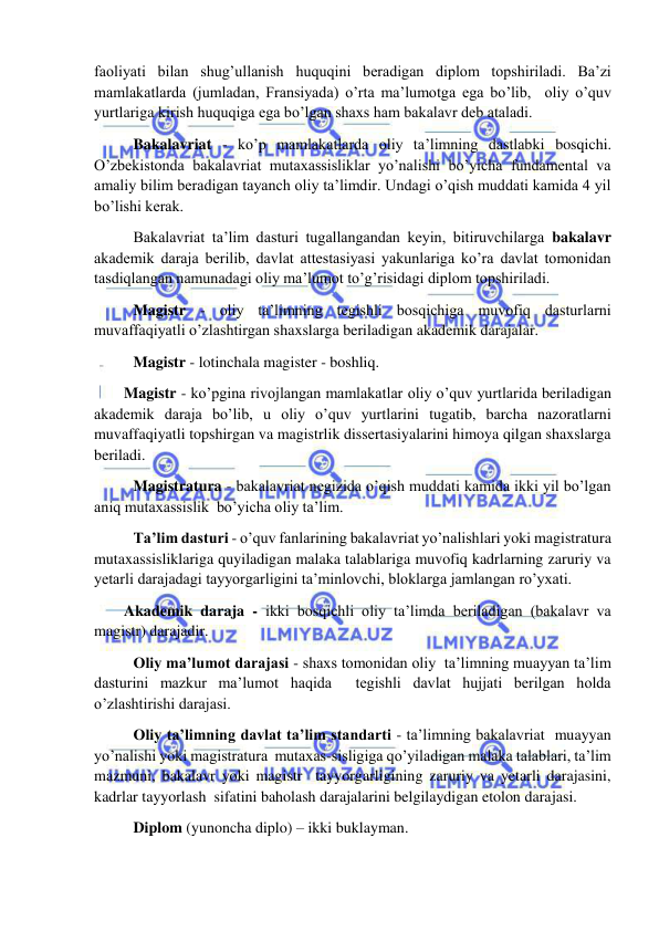 
 
faoliyati bilan shug’ullanish huquqini beradigan diplom topshiriladi. Ba’zi 
mamlakatlarda (jumladan, Fransiyada) o’rta ma’lumotga ega bo’lib,  oliy o’quv 
yurtlariga kirish huquqiga ega bo’lgan shaxs ham bakalavr deb ataladi. 
 Bakalavriat - ko’p mamlakatlarda oliy ta’limning dastlabki bosqichi. 
O’zbekistonda bakalavriat mutaxassisliklar yo’nalishi bo’yicha fundamental va 
amaliy bilim beradigan tayanch oliy ta’limdir. Undagi o’qish muddati kamida 4 yil 
bo’lishi kerak. 
 Bakalavriat ta’lim dasturi tugallangandan keyin, bitiruvchilarga bakalavr 
akademik daraja berilib, davlat attestasiyasi yakunlariga ko’ra davlat tomonidan 
tasdiqlangan namunadagi oliy ma’lumot to’g’risidagi diplom topshiriladi. 
 Magistr - oliy ta’limning tegishli bosqichiga muvofiq dasturlarni 
muvaffaqiyatli o’zlashtirgan shaxslarga beriladigan akademik darajalar. 
 Magistr - lotinchala magister - boshliq. 
Magistr - ko’pgina rivojlangan mamlakatlar oliy o’quv yurtlarida beriladigan 
akademik daraja bo’lib, u oliy o’quv yurtlarini tugatib, barcha nazoratlarni 
muvaffaqiyatli topshirgan va magistrlik dissertasiyalarini himoya qilgan shaxslarga 
beriladi. 
  Magistratura - bakalavriat negizida o’qish muddati kamida ikki yil bo’lgan 
aniq mutaxassislik  bo’yicha oliy ta’lim. 
 Ta’lim dasturi - o’quv fanlarining bakalavriat yo’nalishlari yoki magistratura 
mutaxassisliklariga quyiladigan malaka talablariga muvofiq kadrlarning zaruriy va 
yetarli darajadagi tayyorgarligini ta’minlovchi, bloklarga jamlangan ro’yxati.   
Akademik daraja - ikki bosqichli oliy ta’limda beriladigan (bakalavr va 
magistr) darajadir. 
 Oliy ma’lumot darajasi - shaxs tomonidan oliy  ta’limning muayyan ta’lim 
dasturini mazkur ma’lumot haqida  tegishli davlat hujjati berilgan holda 
o’zlashtirishi darajasi. 
 Oliy ta’limning davlat ta’lim standarti - ta’limning bakalavriat  muayyan 
yo’nalishi yoki magistratura  mutaxas-sisligiga qo’yiladigan malaka talablari, ta’lim  
mazmuni, bakalavr yoki magistr  tayyorgarligining zaruriy va yetarli darajasini, 
kadrlar tayyorlash  sifatini baholash darajalarini belgilaydigan etolon darajasi. 
 Diplom (yunoncha diplo) – ikki buklayman. 
