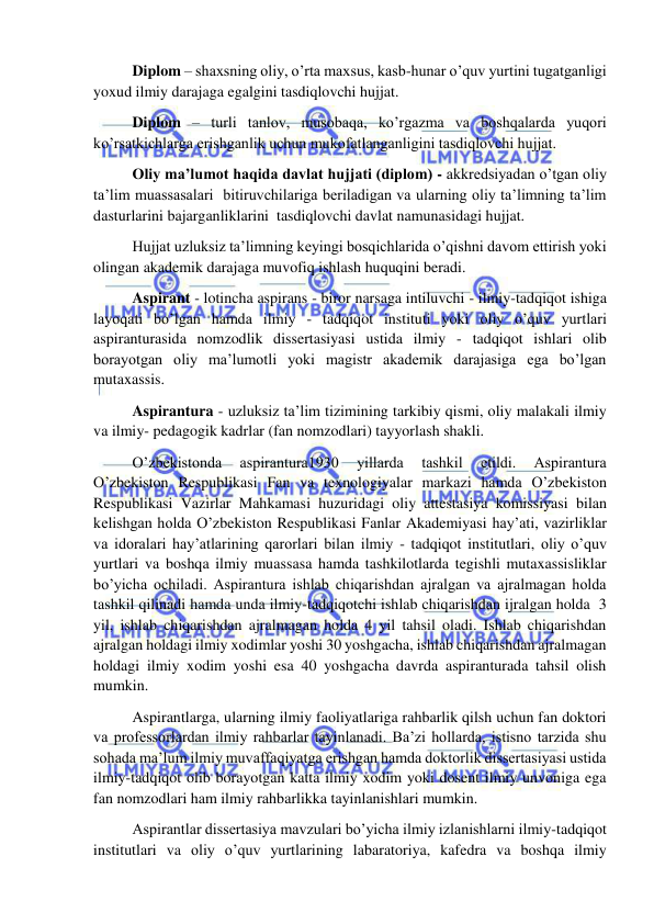  
 
 Diplom – shaxsning oliy, o’rta maxsus, kasb-hunar o’quv yurtini tugatganligi 
yoxud ilmiy darajaga egalgini tasdiqlovchi hujjat. 
 Diplom – turli tanlov, musobaqa, ko’rgazma va boshqalarda yuqori 
ko’rsatkichlarga erishganlik uchun mukofatlanganligini tasdiqlovchi hujjat. 
 Oliy ma’lumot haqida davlat hujjati (diplom) - akkredsiyadan o’tgan oliy 
ta’lim muassasalari  bitiruvchilariga beriladigan va ularning oliy ta’limning ta’lim 
dasturlarini bajarganliklarini  tasdiqlovchi davlat namunasidagi hujjat. 
 Hujjat uzluksiz ta’limning keyingi bosqichlarida o’qishni davom ettirish yoki 
olingan akademik darajaga muvofiq ishlash huquqini beradi. 
 Aspirant - lotincha aspirans - biror narsaga intiluvchi - ilmiy-tadqiqot ishiga 
layoqati bo’lgan hamda ilmiy - tadqiqot instituti yoki oliy o’quv yurtlari 
aspiranturasida nomzodlik dissertasiyasi ustida ilmiy - tadqiqot ishlari olib 
borayotgan oliy ma’lumotli yoki magistr akademik darajasiga ega bo’lgan 
mutaxassis. 
 Aspirantura - uzluksiz ta’lim tizimining tarkibiy qismi, oliy malakali ilmiy 
va ilmiy- pedagogik kadrlar (fan nomzodlari) tayyorlash shakli. 
 O’zbekistonda 
aspirantura1930 
yillarda 
tashkil 
etildi. 
Aspirantura 
O’zbekiston Respublikasi Fan va texnologiyalar markazi hamda O’zbekiston 
Respublikasi Vazirlar Mahkamasi huzuridagi oliy attestasiya komissiyasi bilan 
kelishgan holda O’zbekiston Respublikasi Fanlar Akademiyasi hay’ati, vazirliklar 
va idoralari hay’atlarining qarorlari bilan ilmiy - tadqiqot institutlari, oliy o’quv 
yurtlari va boshqa ilmiy muassasa hamda tashkilotlarda tegishli mutaxassisliklar 
bo’yicha ochiladi. Aspirantura ishlab chiqarishdan ajralgan va ajralmagan holda 
tashkil qilinadi hamda unda ilmiy-tadqiqotchi ishlab chiqarishdan ijralgan holda  3 
yil, ishlab chiqarishdan ajralmagan holda 4 yil tahsil oladi. Ishlab chiqarishdan 
ajralgan holdagi ilmiy xodimlar yoshi 30 yoshgacha, ishlab chiqarishdan ajralmagan 
holdagi ilmiy xodim yoshi esa 40 yoshgacha davrda aspiranturada tahsil olish 
mumkin. 
 Aspirantlarga, ularning ilmiy faoliyatlariga rahbarlik qilsh uchun fan doktori 
va professorlardan ilmiy rahbarlar tayinlanadi. Ba’zi hollarda, istisno tarzida shu 
sohada ma’lum ilmiy muvaffaqiyatga erishgan hamda doktorlik dissertasiyasi ustida 
ilmiy-tadqiqot olib borayotgan katta ilmiy xodim yoki dosent ilmiy unvoniga ega 
fan nomzodlari ham ilmiy rahbarlikka tayinlanishlari mumkin. 
 Aspirantlar dissertasiya mavzulari bo’yicha ilmiy izlanishlarni ilmiy-tadqiqot 
institutlari va oliy o’quv yurtlarining labaratoriya, kafedra va boshqa ilmiy 
