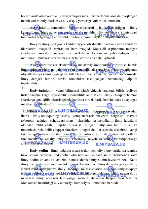  
 
bo’limlarida olib boradilar. Zaruriyat topilganda ular shartnoma asosida rivojlangan 
mamlakatlar ilmiy markaz va oliy o’quv yurtlariga yuborilishi mumkin. 
 Aspirantlar 
nomzodlik 
dissertasiyalarini 
ixtisoslash-tirilgan 
ilmiy 
kengashlarga himoya uchun taqdim etishdan oldin oliy attestasiya komissiyasi 
tomonidan belgilangan nomzodlik imtihon (minimum) larini topshirishi zarur. 
 Ilmiy va ilmiy-pedagogik kadrlar tayyorlash shakllaridan biri - idora ichida va 
idoralararo maqsadli aspirantura ham mavjud. Maqsadli aspirantura tuzilgan 
shartnoma asosida muassasa va tashkilotlar tomonidan yuboriladigan oliy 
ma’lumotli mutaxassislar va magistlar tanlov asosida qabul qilinadi. 
 Aspirantura asosan akademik va malakaviy imtihonlarni topshirish hamda 
ilmiy-tadqiqot ishlari natijalarini, ya’ni nomzodlik  dissertasiyasini himoya qilganda 
oliy attestasiya komissiyasi qarori bilan tegishli fan sohasi  bo’yicha "fan nomzodi" 
ilmiy darajasi berilib, davlat tomonidan tasdiqlangan namunadagi diplom 
topshiriladi.               
 Ilmiy-tadqiqot - yangi bilimlarni ishlab chiqish jarayoni, bilish faoliyati 
turlaridan biri. Unga  obyektivlik, ishonchlilik, aniqlik xos.   Ilmiy - tadqiqot hamma 
shartlarga amal qilib takrorlanganda hamisha birdek natija berishi, bahs etilayotgan  
masalani isbotlashi lozim.  
 Ilmiy - tadqiqot bir - biri bilan bog’langan ikki qism tajriba va nazariyadan 
iborat. Ilmiy-tadqiqotning asosiy komponentlari: mavzuni belgilash, mavjud 
axborotni, tadqiqot sohasidagi shart - sharoitlar va metodlarni, ilmiy farazlarni 
oldindan tahlil etish,  tajriba o’tkazish, olingan natijalarni tahlil qilish va 
umumlashtirish, kelib chiqqan farazlarni olingan dalillar asosida tekshirish, yangi 
fakt va qonunlarni ifodalab berish, ilmiy bashorat yuritish. Ilmiy- tadqiqotlarni 
fundamental va amaliy, miqdoriy va sifatiy, noyob va kompleks tadqiqotlarga 
ajratish keng tarqalgan. 
 Ilmiy xodim – ilmiy-tadqiqot muassasalari yoki oliy o’quv yurtlarida fanning 
biror sohasi bo’yicha  tadqiqotlar olib boruvchi mutaxassis O’zbekistonda katta 
ilmiy xodim unvoni va lavozimi hamda kichik ilmiy xodim lavozimi bor.  Katta 
ilmiy xodim ilmiy unvoni fan doktori yoki fan nomzodi ilmiy darajalariga ega, ilmiy 
ishlari e’lon qilingan va ilmiy- tadqiqot muassasalarida mustaqil ilmiy-tadqiqot 
ishlarini olib boruvchi shaxslarga beriladi. Bu unvonni talabgor ishlab turgan ilmiy 
muassasa ilmiy kengashi tavsiyasiga ko’ra O’zbekiston Respublikasi Vazirlar 
Mahkamasi huzuridagi oliy attetasiya komissiyasi tomonidan beriladi. 
