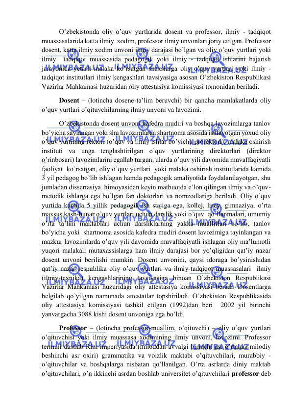  
 
 O’zbekistonda oliy o’quv yurtlarida dosent va professor, ilmiy - tadqiqot 
muassasalarida katta ilmiy  xodim, professor ilmiy unvonlari joriy etilgan. Professor 
dosent, katta ilmiy xodim unvoni ilmiy darajasi bo’lgan va oliy o’quv yurtlari yoki 
ilmiy  tadqiqot muassasida pedagogik yoki ilmiy - tadqiqot ishlarini bajarish 
jarayonida yetarli malaka ko’rsatgan shaxslarga oliy o’quv yurtlari yoki ilmiy - 
tadqiqot institutlari ilmiy kengashlari tavsiyasiga asosan O’zbekiston Respublikasi 
Vazirlar Mahkamasi huzuridan oliy attestasiya komissiyasi tomonidan beriladi. 
 Dosent – (lotincha dosene-ta’lim beruvchi) bir qancha mamlakatlarda oliy 
o’quv yurtlari o’qituvchilarning ilmiy unvoni va lavozimi. 
 O’zbekistonda dosent unvoni kafedra mudiri va boshqa lavozimlarga tanlov 
bo’yicha saylangan yoki shu lavozimlarda shartnoma asosida ishlayotgan yoxud oliy 
o’quv yurtining rektori (o’quv va ilmiy ishlar bo’yicha prorektori), malaka oshirish 
instituti va unga tenglashtirilgan o’quv yurtlarining direktorlari (direktor 
o’rinbosari) lavozimlarini egallab turgan, ularda o’quv yili davomida muvaffaqiyatli 
faoliyat  ko’rsatgan, oliy o’quv yurtlari  yoki malaka oshirish institutlarida kamida 
3 yil pedagog bo’lib ishlagan hamda pedagogik amaliyotida foydalanilayotgan, shu 
jumladan dissertasiya  himoyasidan keyin matbuotda e’lon qilingan ilmiy va o’quv-
metodik ishlarga ega bo’lgan fan doktorlari va nomzodlariga beriladi. Oliy o’quv 
yurtida kamida 5 yillik pedagogik ish stajiga ega, kollej, lisey, gimnaziya, o’rta 
maxsus kasb-hunar o’quv yurtlari uchun darslik yoki o’quv  qo’llanmalari, umumiy 
o’rta ta’lim maktablari uchun darsliklarning yakka mualliflari bo’lib, tanlov 
bo’yicha yoki  shartnoma asosida kafedra mudiri dosent lavozimiga tayinlangan va 
mazkur lavozimlarda o’quv yili davomida muvaffaqiyatli ishlagan oliy ma’lumotli  
yuqori malakali mutaxassislarga ham ilmiy darajasi bor yo’qligidan qat’iy nazar 
dosent unvoni berilishi mumkin. Dosent unvonini, qaysi idoraga bo’ysinishidan 
qat’iy nazar respublika oliy o’quv yurtlari va ilmiy-tadqiqot muassasalari  ilmiy 
(ilmiy-texnika) kengashlarining tavsiyasiga binoan O’zbekiston Respublikasi 
Vazirlar Mahkamasi huzuridagi oliy attestasiya komissiyasi beradi. Dosentlarga 
belgilab qo’yilgan namunada attestatlar topshiriladi. O’zbekiston Respublikasida 
oliy attestasiya komissiyasi tashkil etilgan (1992)dan beri  2002 yil birinchi 
yanvargacha 3088 kishi dosent unvoniga ega bo’ldi. 
 Professor – (lotincha professor-muallim, o’qituvchi) – oliy o’quv yurtlari 
o’qituvchisi yoki ilmiy muassasa xodimining ilmiy unvoni, lovozimi. Professor 
termini dastlab Rim imperiyasida (miloddan avvalgi birinchi asr o’rtalari-milodiy  
beshinchi asr oxiri) grammatika va voizlik maktabi o’qituvchilari, murabbiy - 
o’qituvchilar va boshqalarga nisbatan qo’llanilgan. O’rta asrlarda diniy maktab  
o’qituvchilari, o’n ikkinchi asrdan boshlab universitet o’qituvchilari professor deb 
