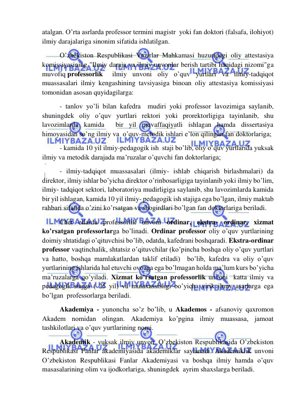  
 
atalgan. O’rta asrlarda professor termini magistr  yoki fan doktori (falsafa, ilohiyot) 
ilmiy darajalariga sinonim sifatida ishlatilgan. 
 O’zbekiston Respublikasi Vazirlar Mahkamasi huzuridagi oliy attestasiya 
komissiyasining "Ilmiy daraja va ilmiy unvonlar berish tartibi haqidagi nizomi"ga 
muvofiq professorlik 
ilmiy unvoni oliy o’quv yurtlari va ilmiy-tadqiqot 
muassasalari ilmiy kengashining tavsiyasiga binoan oliy attestasiya komissiyasi 
tomonidan asosan quyidagilarga:  
 - tanlov yo’li bilan kafedra  mudiri yoki professor lavozimiga saylanib, 
shuningdek oliy o’quv yurtlari rektori yoki prorektorligiga tayinlanib, shu 
lavozimlarda kamida  bir yil muvaffaqiyatli ishlagan hamda dissertasiya 
himoyasidan so’ng ilmiy va  o’quv-metodik ishlari e’lon qilingan fan doktorlariga; 
 - kamida 10 yil ilmiy-pedagogik ish  staji bo’lib, oliy o’quv yurtlarida yuksak 
ilmiy va metodik darajada ma’ruzalar o’quvchi fan doktorlariga; 
 - ilmiy-tadqiqot muassasalari (ilmiy- ishlab chiqarish birlashmalari) da 
direktor, ilmiy ishlar bo’yicha direktor o’rinbosarligiga tayinlanib yoki ilmiy bo’lim, 
ilmiy- tadqiqot sektori, laboratoriya mudirligiga saylanib, shu lavozimlarda kamida 
bir yil ishlagan, kamida 10 yil ilmiy- pedagogik ish stajiga ega bo’lgan, ilmiy maktab 
rahbari sifatida o’zini ko’rsatgan va shogirdlari bo’lgan fan doktorlariga beriladi. 
 Chet ellarda professorlik unvoni ordinar, ekstra- ordinar, xizmat  
ko’rsatgan professorlarga bo’linadi. Ordinar professor oliy o’quv yurtlarining 
doimiy shtatidagi o’qituvchisi bo’lib, odatda, kafedrani boshqaradi. Ekstra-ordinar 
professor vaqtinchalik, shtatsiz o’qituvchilar (ko’pincha boshqa oliy o’quv yurtlari 
va hatto, boshqa mamlakatlardan taklif etiladi)  bo’lib, kafedra va oliy o’quv 
yurtlarining ishlarida hal etuvchi ovozga ega bo’lmagan holda ma’lum kurs bo’yicha  
ma’ruzalarga qo’yiladi. Xizmat ko’rsatgan professorlik unvoni  katta ilmiy va 
pedagogik stajga ( 25 yil) va mutaxassisligi bo’yicha yirik ilmiy asarlarga ega 
bo’lgan  professorlarga beriladi. 
 Akademiya - yunoncha so’z bo’lib, u Akademos - afsanoviy qaxromon 
Akadem nomidan olingan. Akademiya ko’pgina ilmiy muassasa, jamoat 
tashkilotlari va o’quv yurtlarining nomi.  
 Akademik - yuksak ilmiy unvon. O’zbekiston Respublikasida O’zbekiston 
Respublikasi Fanlar akademiyasida akademiklar saylanadi. Akademiklik unvoni 
O’zbekiston Respublikasi Fanlar Akademiyasi va boshqa ilmiy hamda o’quv 
masasalarining olim va ijodkorlariga, shuningdek  ayrim shaxslarga beriladi. 
