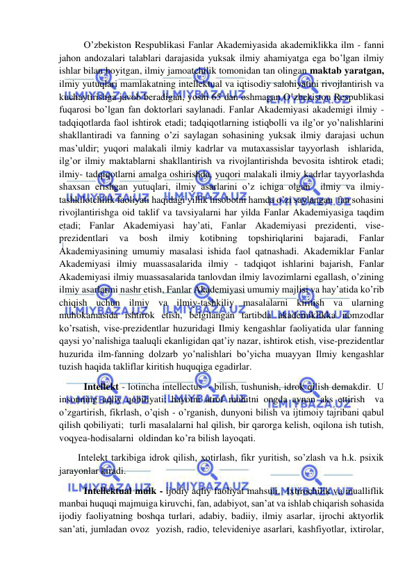  
 
 O’zbekiston Respublikasi Fanlar Akademiyasida akademiklikka ilm - fanni 
jahon andozalari talablari darajasida yuksak ilmiy ahamiyatga ega bo’lgan ilmiy 
ishlar bilan boyitgan, ilmiy jamoatchilik tomonidan tan olingan maktab yaratgan, 
ilmiy yutuqlari mamlakatning intellektual va iqtisodiy salohiyatini rivojlantirish va 
kuchaytirishga javob beradigan, yoshi 65 dan oshmagan O’zbekiston Respublikasi 
fuqarosi bo’lgan fan doktorlari saylanadi. Fanlar Akademiyasi akademigi ilmiy - 
tadqiqotlarda faol ishtirok etadi; tadqiqotlarning istiqbolli va ilg’or yo’nalishlarini 
shakllantiradi va fanning o’zi saylagan sohasining yuksak ilmiy darajasi uchun 
mas’uldir; yuqori malakali ilmiy kadrlar va mutaxassislar tayyorlash  ishlarida, 
ilg’or ilmiy maktablarni shakllantirish va rivojlantirishda bevosita ishtirok etadi; 
ilmiy- tadqiqotlarni amalga oshirishda, yuqori malakali ilmiy kadrlar tayyorlashda 
shaxsan erishgan yutuqlari, ilmiy asarlarini o’z ichiga olgan  ilmiy va ilmiy-
tashkilotchilik faoliyati haqidagi yillik hisobotni hamda o’zi saylangan  fan sohasini 
rivojlantirishga oid taklif va tavsiyalarni har yilda Fanlar Akademiyasiga taqdim 
etadi; Fanlar Akademiyasi hay’ati, Fanlar Akademiyasi prezidenti, vise-
prezidentlari 
va 
bosh 
ilmiy 
kotibning 
topshiriqlarini 
bajaradi, 
Fanlar 
Akademiyasining umumiy masalasi ishida faol qatnashadi. Akademiklar Fanlar 
Akademiyasi ilmiy muassasalarida ilmiy - tadqiqot ishlarini bajarish, Fanlar 
Akademiyasi ilmiy muassasalarida tanlovdan ilmiy lavozimlarni egallash, o’zining 
ilmiy asarlarini nashr etish, Fanlar Akademiyasi umumiy majlisi va hay’atida ko’rib 
chiqish uchun ilmiy va ilmiy-tashkiliy masalalarni kiritish va ularning 
muhokamasida ishtirok etish, belgilangan tartibda akademiklikka nomzodlar 
ko’rsatish, vise-prezidentlar huzuridagi Ilmiy kengashlar faoliyatida ular fanning 
qaysi yo’nalishiga taaluqli ekanligidan qat’iy nazar, ishtirok etish, vise-prezidentlar 
huzurida ilm-fanning dolzarb yo’nalishlari bo’yicha muayyan Ilmiy kengashlar 
tuzish haqida takliflar kiritish huquqiga egadirlar. 
 Intellekt - lotincha intellectus  - bilish, tushunish, idrok qilish demakdir.  U 
insonning aqliy qobiliyati; hayotni atrof muhitni ongda aynan aks ettirish  va 
o’zgartirish, fikrlash, o’qish - o’rganish, dunyoni bilish va ijtimoiy tajribani qabul 
qilish qobiliyati;  turli masalalarni hal qilish, bir qarorga kelish, oqilona ish tutish, 
voqyea-hodisalarni  oldindan ko’ra bilish layoqati. 
Intelekt tarkibiga idrok qilish, xotirlash, fikr yuritish, so’zlash va h.k. psixik 
jarayonlar kiradi. 
 Intellektual mulk - ijodiy aqliy faoliyat mahsuli.  Ixtirochilik va mualliflik 
manbai huquqi majmuiga kiruvchi, fan, adabiyot, san’at va ishlab chiqarish sohasida 
ijodiy faoliyatning boshqa turlari, adabiy, badiiy, ilmiy asarlar, ijrochi aktyorlik 
san’ati, jumladan ovoz  yozish, radio, televideniye asarlari, kashfiyotlar, ixtirolar, 
