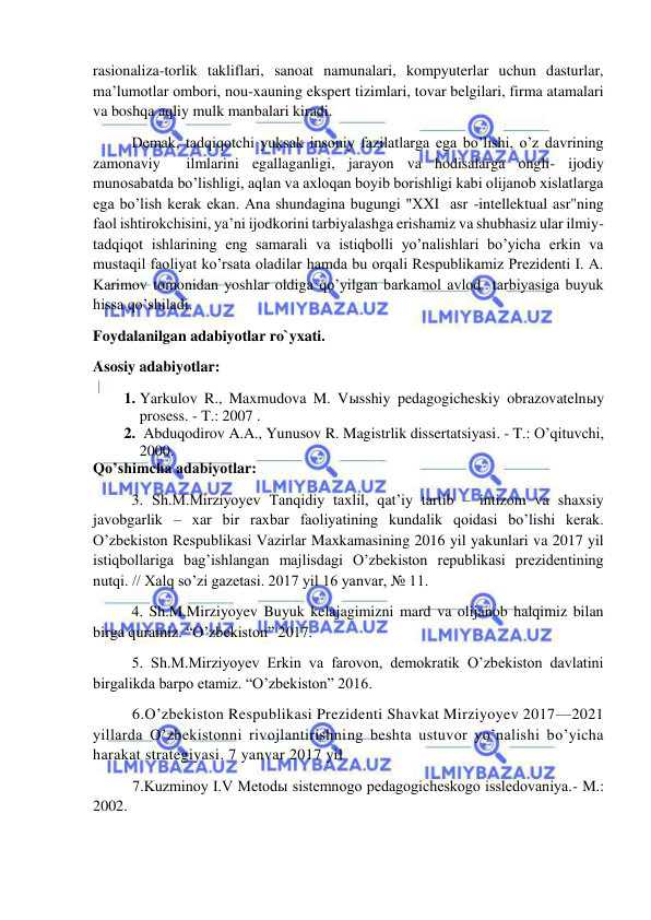  
 
rasionaliza-torlik takliflari, sanoat namunalari, kompyuterlar uchun dasturlar, 
ma’lumotlar ombori, nou-xauning ekspert tizimlari, tovar belgilari, firma atamalari 
va boshqa aqliy mulk manbalari kiradi. 
 Demak, tadqiqotchi yuksak insoniy fazilatlarga ega bo’lishi, o’z davrining 
zamonaviy  ilmlarini egallaganligi, jarayon va hodisalarga ongli- ijodiy 
munosabatda bo’lishligi, aqlan va axloqan boyib borishligi kabi olijanob xislatlarga 
ega bo’lish kerak ekan. Ana shundagina bugungi "XXI  asr -intellektual asr"ning 
faol ishtirokchisini, ya’ni ijodkorini tarbiyalashga erishamiz va shubhasiz ular ilmiy-
tadqiqot ishlarining eng samarali va istiqbolli yo’nalishlari bo’yicha erkin va 
mustaqil faoliyat ko’rsata oladilar hamda bu orqali Respublikamiz Prezidenti I. A. 
Karimov tomonidan yoshlar oldiga qo’yilgan barkamol avlod  tarbiyasiga buyuk 
hissa qo’shiladi. 
Foydalanilgan adabiyotlar ro`yxati. 
Asosiy adabiyotlar: 
1. Yarkulov R., Maxmudova M. Vыsshiy pedagogicheskiy obrazovatelnыy 
prosess. - T.: 2007 . 
2.  Abduqodirov A.A., Yunusov R. Magistrlik dissertatsiyasi. - T.: O’qituvchi, 
2000. 
Qo’shimcha adabiyotlar: 
  
3. Sh.M.Mirziyoyev Tanqidiy taxlil, qat’iy tartib – intizom va shaxsiy 
javobgarlik – xar bir raxbar faoliyatining kundalik qoidasi bo’lishi kerak. 
O’zbekiston Respublikasi Vazirlar Maxkamasining 2016 yil yakunlari va 2017 yil 
istiqbollariga bag’ishlangan majlisdagi O’zbekiston republikasi prezidentining 
nutqi. // Xalq so’zi gazetasi. 2017 yil 16 yanvar, № 11. 
  
4. Sh.M.Mirziyoyev Buyuk kelajagimizni mard va olijanob halqimiz bilan 
birga quramiz. “O’zbekiston” 2017. 
  
5. Sh.M.Mirziyoyev Erkin va farovon, demokratik O’zbekiston davlatini 
birgalikda barpo etamiz. “O’zbekiston” 2016. 
6.O’zbekiston Respublikasi Prezidenti Shavkat Mirziyoyev 2017—2021 
yillarda O’zbekistonni rivojlantirishning beshta ustuvor yo’nalishi bo’yicha 
harakat strategiyasi. 7 yanvar 2017 yil 
7.Kuzminoy I.V Metodы sistemnogo pedagogicheskogo issledovaniya.- M.: 
2002. 
 
