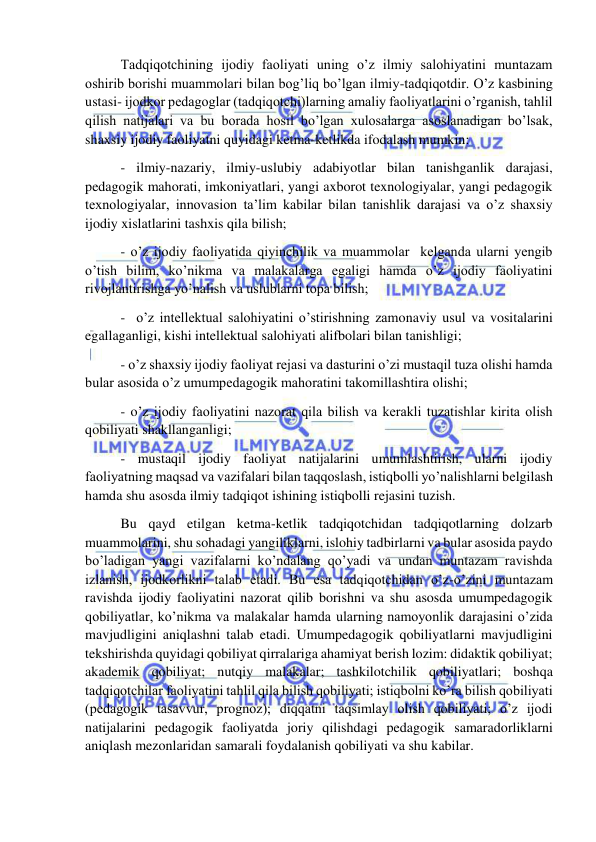  
 
 Tadqiqotchining ijodiy faoliyati uning o’z ilmiy salohiyatini muntazam 
oshirib borishi muammolari bilan bog’liq bo’lgan ilmiy-tadqiqotdir. O’z kasbining 
ustasi- ijodkor pedagoglar (tadqiqotchi)larning amaliy faoliyatlarini o’rganish, tahlil 
qilish natijalari va bu borada hosil bo’lgan xulosalarga asoslanadigan bo’lsak, 
shaxsiy ijodiy faoliyatni quyidagi ketma-ketlikda ifodalash mumkin: 
 - ilmiy-nazariy, ilmiy-uslubiy adabiyotlar bilan tanishganlik darajasi, 
pedagogik mahorati, imkoniyatlari, yangi axborot texnologiyalar, yangi pedagogik 
texnologiyalar, innovasion ta’lim kabilar bilan tanishlik darajasi va o’z shaxsiy 
ijodiy xislatlarini tashxis qila bilish; 
 - o’z ijodiy faoliyatida qiyinchilik va muammolar  kelganda ularni yengib 
o’tish bilim, ko’nikma va malakalarga egaligi hamda o’z ijodiy faoliyatini 
rivojlantirishga yo’nalish va uslublarni topa bilish; 
 -  o’z intellektual salohiyatini o’stirishning zamonaviy usul va vositalarini 
egallaganligi, kishi intellektual salohiyati alifbolari bilan tanishligi; 
 - o’z shaxsiy ijodiy faoliyat rejasi va dasturini o’zi mustaqil tuza olishi hamda 
bular asosida o’z umumpedagogik mahoratini takomillashtira olishi; 
 - o’z ijodiy faoliyatini nazorat qila bilish va kerakli tuzatishlar kirita olish 
qobiliyati shakllanganligi; 
 - mustaqil ijodiy faoliyat natijalarini umumlashtirish, ularni ijodiy 
faoliyatning maqsad va vazifalari bilan taqqoslash, istiqbolli yo’nalishlarni belgilash 
hamda shu asosda ilmiy tadqiqot ishining istiqbolli rejasini tuzish. 
 Bu qayd etilgan ketma-ketlik tadqiqotchidan tadqiqotlarning dolzarb 
muammolarini, shu sohadagi yangiliklarni, islohiy tadbirlarni va bular asosida paydo 
bo’ladigan yangi vazifalarni ko’ndalang qo’yadi va undan muntazam ravishda 
izlanish, ijodkorlikni talab etadi. Bu esa tadqiqotchidan o’z-o’zini muntazam 
ravishda ijodiy faoliyatini nazorat qilib borishni va shu asosda umumpedagogik 
qobiliyatlar, ko’nikma va malakalar hamda ularning namoyonlik darajasini o’zida 
mavjudligini aniqlashni talab etadi. Umumpedagogik qobiliyatlarni mavjudligini 
tekshirishda quyidagi qobiliyat qirralariga ahamiyat berish lozim: didaktik qobiliyat; 
akademik qobiliyat; nutqiy malakalar; tashkilotchilik qobiliyatlari; boshqa 
tadqiqotchilar faoliyatini tahlil qila bilish qobiliyati; istiqbolni ko’ra bilish qobiliyati 
(pedagogik tasavvur, prognoz); diqqatni taqsimlay olish qobiliyati; o’z ijodi 
natijalarini pedagogik faoliyatda joriy qilishdagi pedagogik samaradorliklarni 
aniqlash mezonlaridan samarali foydalanish qobiliyati va shu kabilar. 
