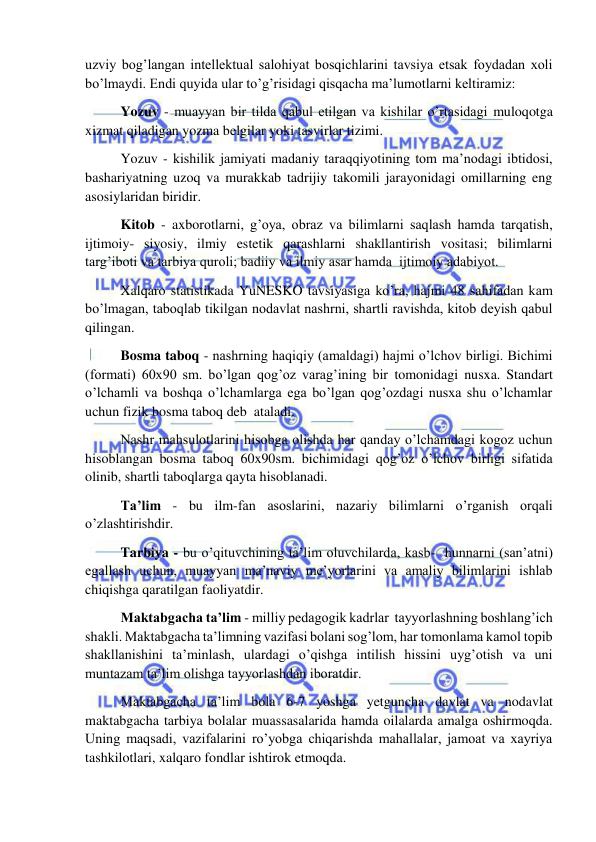  
 
uzviy bog’langan intellektual salohiyat bosqichlarini tavsiya etsak foydadan xoli 
bo’lmaydi. Endi quyida ular to’g’risidagi qisqacha ma’lumotlarni keltiramiz:                       
 Yozuv - muayyan bir tilda qabul etilgan va kishilar o’rtasidagi muloqotga 
xizmat qiladigan yozma belgilar yoki tasvirlar tizimi. 
 Yozuv - kishilik jamiyati madaniy taraqqiyotining tom ma’nodagi ibtidosi, 
bashariyatning uzoq va murakkab tadrijiy takomili jarayonidagi omillarning eng 
asosiylaridan biridir. 
 Kitob - axborotlarni, g’oya, obraz va bilimlarni saqlash hamda tarqatish, 
ijtimoiy- siyosiy, ilmiy estetik qarashlarni shakllantirish vositasi; bilimlarni 
targ’iboti va tarbiya quroli; badiiy va ilmiy asar hamda  ijtimoiy adabiyot.  
 Xalqaro statistikada YuNESKO tavsiyasiga ko’ra, hajmi 48 sahifadan kam 
bo’lmagan, taboqlab tikilgan nodavlat nashrni, shartli ravishda, kitob deyish qabul 
qilingan. 
 Bosma taboq - nashrning haqiqiy (amaldagi) hajmi o’lchov birligi. Bichimi 
(formati) 60x90 sm. bo’lgan qog’oz varag’ining bir tomonidagi nusxa. Standart  
o’lchamli va boshqa o’lchamlarga ega bo’lgan qog’ozdagi nusxa shu o’lchamlar 
uchun fizik bosma taboq deb  ataladi. 
 Nashr mahsulotlarini hisobga olishda har qanday o’lchamdagi kogoz uchun 
hisoblangan bosma taboq 60x90sm. bichimidagi qog’oz o’lchov birligi sifatida 
olinib, shartli taboqlarga qayta hisoblanadi. 
 Ta’lim - bu ilm-fan asoslarini, nazariy bilimlarni o’rganish orqali 
o’zlashtirishdir.  
 Tarbiya - bu o’qituvchining ta’lim oluvchilarda, kasb-  hunnarni (san’atni) 
egallash uchun, muayyan ma’naviy me’yorlarini va amaliy bilimlarini ishlab  
chiqishga qaratilgan faoliyatdir.   
 Maktabgacha ta’lim - milliy pedagogik kadrlar  tayyorlashning boshlang’ich 
shakli. Maktabgacha ta’limning vazifasi bolani sog’lom, har tomonlama kamol topib 
shakllanishini ta’minlash, ulardagi o’qishga intilish hissini uyg’otish va uni 
muntazam ta’lim olishga tayyorlashdan iboratdir. 
 Maktabgacha ta’lim bola 6-7 yoshga yetguncha davlat va nodavlat 
maktabgacha tarbiya bolalar muassasalarida hamda oilalarda amalga oshirmoqda. 
Uning maqsadi, vazifalarini ro’yobga chiqarishda mahallalar, jamoat va xayriya 
tashkilotlari, xalqaro fondlar ishtirok etmoqda. 
