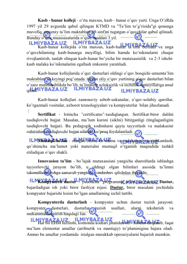  
 
 Kasb - hunar kolleji - o’rta maxsus, kasb - hunar o’quv yurti. Unga O’zRda 
1997 yil 29 avgustda qabul qilingan KTMD va "Ta’lim to’g’risida"gi qonunga 
muvofiq, umumiy ta’lim maktablari  (9-sinf)ni tugatgan o’quvchilar qabul qilinadi. 
Bunday o’quv muassasalarida o’qish muddati 3 yil. 
 Kasb-hunar kollejida o’rta maxsus, kasb-hunar ta’limi beriladi va unga 
o’quvchilarning kasb-hunarga moyilligi, bilim hamda ko’nikmalarni chuqur 
rivojlantirish, tanlab olingan kasb-hunar bo’yicha bir mutaxassislik  va 2-3 ishchi-
kasb malaka ko’nikmalarini egallash imkonini yaratiladi. 
 Kasb-hunar kollejlarida o’quv dasturlari oldingi o’quv bosqichi-umumta’lim 
maktablari va keyingi pog’onada  turgan oliy o’quv yurtining o’quv dasturlari bilan 
o’zaro mutonosiblikda bo’lib, ta’limning uzluksizlik va izchillik  tamoyillariga amal 
qiladi. 
 Kasb-hunar kollejlari zamonaviy asbob-uskunalar, o’quv-uslubiy qurollar, 
ko’rgazmali vositalar, axborot texnologiyalari va kompyuterlar  bilan jihozlanadi. 
 Sertifikat - lotincha "certificatus"-tasdiqlangan. Sertifikat-biror dalilni 
tasdiqlovchi hujjat. Masalan, ma’lum kursni (siklni) bitirganligi (tinglaganligini 
tasdiqlovchi hujjat). Bu pedagogik xodimlarni qayta tayyorlash va malakasini 
oshirishini tasdiqlovchi hujjat sifatida ko’proq foydalaniladi. 
 Mustaqil ta’lim - olingan bilim, ko’nikma va malakalarni mustahkamlash, 
qo’shimcha ma’lumot yoki materialni mustaqil o’rganish maqsadida tashkil 
etiladigan o’quv shakli. 
 Innovasion ta’lim - bo’lajak mutaxassisni yangicha sharoitlarda ishlashga 
tayyorlovchi jarayon bo’lib, u oldingi olgan bilimlari asosida ta’limni 
takomillashtirishga samarali yangicha yondashuv qilishdan iboratdir. 
 Kompyuterli dastur - yunoncha "programma"-e’lon, ko’rsatma. Dastur, 
bajariladigan ish yoki biror faoliyat rejasi. Dastur, biror masalani yechishda 
kompyuter bajarishi lozim bo’lgan amallarning izchil tartibi. 
 Kompyuterda dasturlash - kompyuter uchun dastur tuzish jarayoni; 
kompyuter 
dasturlari, 
dasturlar 
tuzish 
usullari, 
ularni 
tekshirish 
va 
mukammallashtirish haqidagi fan.  
 Har bir EHM tuzilishi, komonda kodlari jihatidan bir - biridan farqlanib, faqat 
ma’lum elementar amallar (arifmetik va mantiqiy) to’plaminigina bajara oladi. 
Ammo bu amallar yordamida  istalgan murakkab operasiyalarni bajarish mumkin. 
