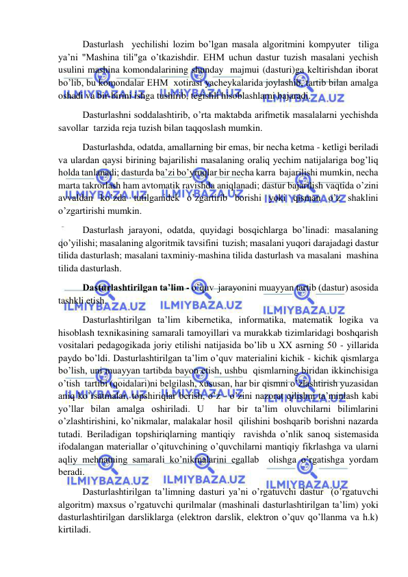  
 
 Dasturlash  yechilishi lozim bo’lgan masala algoritmini kompyuter  tiliga 
ya’ni "Mashina tili"ga o’tkazishdir. EHM uchun dastur tuzish masalani yechish 
usulini mashina komondalarining shunday  majmui (dasturi)ga keltirishdan iborat 
bo’lib, bu komondalar EHM  xotirasi yacheykalarida joylashib, tartib bilan amalga 
oshadi va bir-birini ishga tushirib, tegishli hisoblashlarni bajaradi. 
 Dasturlashni soddalashtirib, o’rta maktabda arifmetik masalalarni yechishda 
savollar  tarzida reja tuzish bilan taqqoslash mumkin. 
 Dasturlashda, odatda, amallarning bir emas, bir necha ketma - ketligi beriladi 
va ulardan qaysi birining bajarilishi masalaning oraliq yechim natijalariga bog’liq 
holda tanlanadi; dasturda ba’zi bo’yruqlar bir necha karra  bajarilishi mumkin, necha 
marta takrorlash ham avtomatik ravishda aniqlanadi; dastur bajarilish vaqtida o’zini 
avvaldan ko’zda tutilganidek o’zgartirib borishi yoki qisman o’z shaklini 
o’zgartirishi mumkin.  
 Dasturlash jarayoni, odatda, quyidagi bosqichlarga bo’linadi: masalaning 
qo’yilishi; masalaning algoritmik tavsifini  tuzish; masalani yuqori darajadagi dastur 
tilida dasturlash; masalani taxminiy-mashina tilida dasturlash va masalani  mashina 
tilida dasturlash. 
 Dasturlashtirilgan ta’lim - o’quv  jarayonini muayyan tartib (dastur) asosida 
tashkli etish. 
 Dasturlashtirilgan ta’lim kibernetika, informatika, matematik logika va 
hisoblash texnikasining samarali tamoyillari va murakkab tizimlaridagi boshqarish 
vositalari pedagogikada joriy etilishi natijasida bo’lib u XX asrning 50 - yillarida 
paydo bo’ldi. Dasturlashtirilgan ta’lim o’quv materialini kichik - kichik qismlarga 
bo’lish, uni muayyan tartibda bayon etish, ushbu  qismlarning biridan ikkinchisiga 
o’tish  tartibi (qoidalari)ni belgilash, xususan, har bir qismni o’zlashtirish yuzasidan 
aniq ko’rsatmalar, topshiriqlar berish, o’z - o’zini nazorat qilishni ta’minlash kabi 
yo’llar bilan amalga oshiriladi. U  har bir ta’lim oluvchilarni bilimlarini 
o’zlashtirishini, ko’nikmalar, malakalar hosil  qilishini boshqarib borishni nazarda 
tutadi. Beriladigan topshiriqlarning mantiqiy  ravishda o’nlik sanoq sistemasida 
ifodalangan materiallar o’qituvchining o’quvchilarni mantiqiy fikrlashga va ularni 
aqliy mehnatning samarali ko’nikmalarini egallab  olishga o’rgatishga yordam 
beradi. 
 Dasturlashtirilgan ta’limning dasturi ya’ni o’rgatuvchi dastur  (o’rgatuvchi 
algoritm) maxsus o’rgatuvchi qurilmalar (mashinali dasturlashtirilgan ta’lim) yoki 
dasturlashtirilgan darsliklarga (elektron darslik, elektron o’quv qo’llanma va h.k) 
kirtiladi. 
