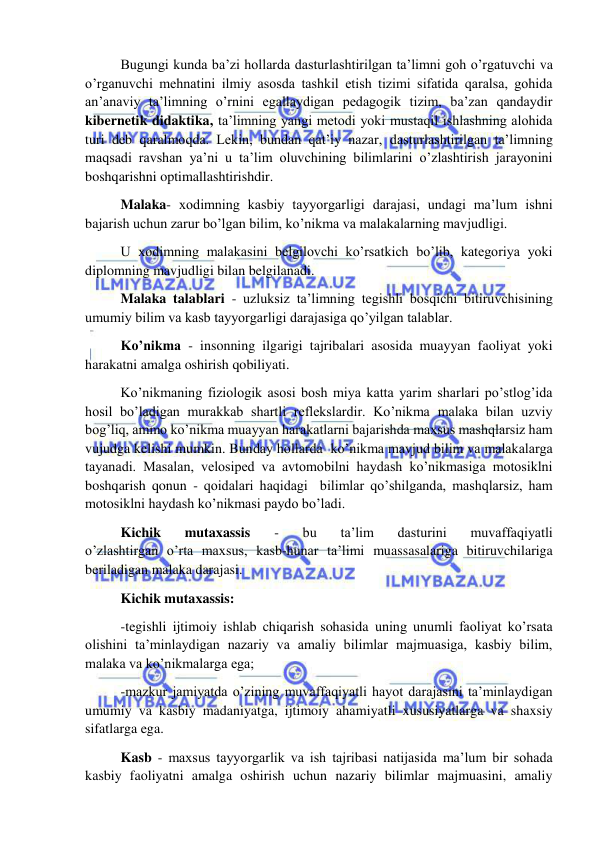  
 
 Bugungi kunda ba’zi hollarda dasturlashtirilgan ta’limni goh o’rgatuvchi va 
o’rganuvchi mehnatini ilmiy asosda tashkil etish tizimi sifatida qaralsa, gohida 
an’anaviy ta’limning o’rnini egallaydigan pedagogik tizim, ba’zan qandaydir 
kibernetik didaktika, ta’limning yangi metodi yoki mustaqil ishlashning alohida  
turi deb qaralmoqda. Lekin, bundan qat’iy nazar, dasturlashtirilgan ta’limning 
maqsadi ravshan ya’ni u ta’lim oluvchining bilimlarini o’zlashtirish jarayonini 
boshqarishni optimallashtirishdir. 
 Malaka- xodimning kasbiy tayyorgarligi darajasi, undagi ma’lum ishni 
bajarish uchun zarur bo’lgan bilim, ko’nikma va malakalarning mavjudligi. 
 U xodimning malakasini belgilovchi ko’rsatkich bo’lib, kategoriya yoki 
diplomning mavjudligi bilan belgilanadi. 
 Malaka talablari - uzluksiz ta’limning tegishli bosqichi bitiruvchisining 
umumiy bilim va kasb tayyorgarligi darajasiga qo’yilgan talablar. 
 Ko’nikma - insonning ilgarigi tajribalari asosida muayyan faoliyat yoki 
harakatni amalga oshirish qobiliyati.  
 Ko’nikmaning fiziologik asosi bosh miya katta yarim sharlari po’stlog’ida 
hosil bo’ladigan murakkab shartli reflekslardir. Ko’nikma malaka bilan uzviy 
bog’liq, ammo ko’nikma muayyan harakatlarni bajarishda maxsus mashqlarsiz ham 
vujudga kelishi mumkin. Bunday hollarda  ko’nikma mavjud bilim va malakalarga 
tayanadi. Masalan, velosiped va avtomobilni haydash ko’nikmasiga motosiklni 
boshqarish qonun - qoidalari haqidagi  bilimlar qo’shilganda, mashqlarsiz, ham 
motosiklni haydash ko’nikmasi paydo bo’ladi. 
 Kichik 
mutaxassis 
- 
bu 
ta’lim 
dasturini 
muvaffaqiyatli             
o’zlashtirgan o’rta maxsus, kasb-hunar ta’limi muassasalariga bitiruvchilariga 
beriladigan malaka darajasi. 
 Kichik mutaxassis: 
 -tegishli ijtimoiy ishlab chiqarish sohasida uning unumli faoliyat ko’rsata 
olishini ta’minlaydigan nazariy va amaliy bilimlar majmuasiga, kasbiy bilim, 
malaka va ko’nikmalarga ega; 
 -mazkur jamiyatda o’zining muvaffaqiyatli hayot darajasini ta’minlaydigan 
umumiy va kasbiy madaniyatga, ijtimoiy ahamiyatli xususiyatlarga va shaxsiy 
sifatlarga ega. 
 Kasb - maxsus tayyorgarlik va ish tajribasi natijasida ma’lum bir sohada 
kasbiy faoliyatni amalga oshirish uchun nazariy bilimlar majmuasini, amaliy 
