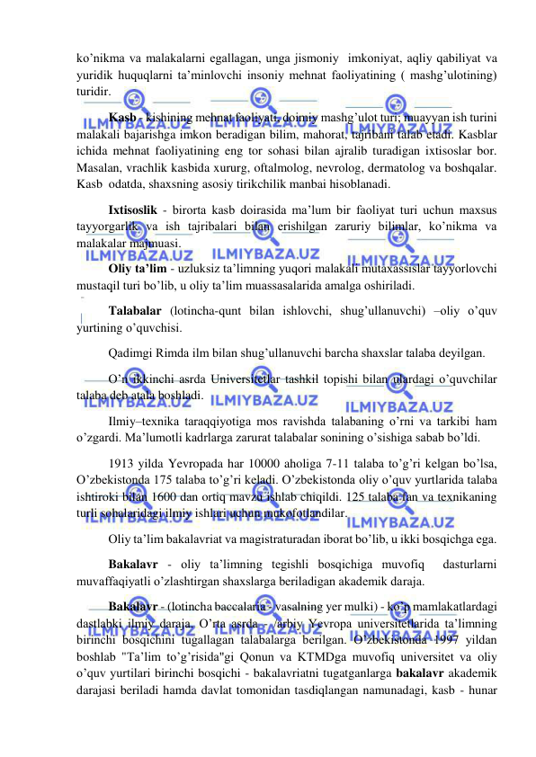  
 
ko’nikma va malakalarni egallagan, unga jismoniy  imkoniyat, aqliy qabiliyat va 
yuridik huquqlarni ta’minlovchi insoniy mehnat faoliyatining ( mashg’ulotining) 
turidir. 
 Kasb - kishining mehnat faoliyati, doimiy mashg’ulot turi; muayyan ish turini 
malakali bajarishga imkon beradigan bilim, mahorat, tajribani talab etadi. Kasblar 
ichida mehnat faoliyatining eng tor sohasi bilan ajralib turadigan ixtisoslar bor. 
Masalan, vrachlik kasbida xururg, oftalmolog, nevrolog, dermatolog va boshqalar. 
Kasb  odatda, shaxsning asosiy tirikchilik manbai hisoblanadi. 
 Ixtisoslik - birorta kasb doirasida ma’lum bir faoliyat turi uchun maxsus 
tayyorgarlik va ish tajribalari bilan erishilgan zaruriy bilimlar, ko’nikma va 
malakalar majmuasi. 
 Oliy ta’lim - uzluksiz ta’limning yuqori malakali mutaxassislar tayyorlovchi 
mustaqil turi bo’lib, u oliy ta’lim muassasalarida amalga oshiriladi. 
 Talabalar (lotincha-qunt bilan ishlovchi, shug’ullanuvchi) –oliy o’quv 
yurtining o’quvchisi. 
 Qadimgi Rimda ilm bilan shug’ullanuvchi barcha shaxslar talaba deyilgan. 
 O’n ikkinchi asrda Universitetlar tashkil topishi bilan ulardagi o’quvchilar 
talaba deb atala boshladi. 
 Ilmiy–texnika taraqqiyotiga mos ravishda talabaning o’rni va tarkibi ham 
o’zgardi. Ma’lumotli kadrlarga zarurat talabalar sonining o’sishiga sabab bo’ldi. 
 1913 yilda Yevropada har 10000 aholiga 7-11 talaba to’g’ri kelgan bo’lsa, 
O’zbekistonda 175 talaba to’g’ri keladi. O’zbekistonda oliy o’quv yurtlarida talaba 
ishtiroki bilan 1600 dan ortiq mavzu ishlab chiqildi. 125 talaba fan va texnikaning 
turli sohalaridagi ilmiy ishlari uchun mukofotlandilar. 
 Oliy ta’lim bakalavriat va magistraturadan iborat bo’lib, u ikki bosqichga ega.  
 Bakalavr - oliy ta’limning tegishli bosqichiga muvofiq  dasturlarni 
muvaffaqiyatli o’zlashtirgan shaxslarga beriladigan akademik daraja.  
 Bakalavr - (lotincha baccalaria - vasalning yer mulki) - ko’p mamlakatlardagi 
dastlabki ilmiy daraja. O’rta asrda - /arbiy Yevropa universitetlarida ta’limning 
birinchi bosqichini tugallagan talabalarga berilgan. O’zbekistonda 1997 yildan 
boshlab "Ta’lim to’g’risida"gi Qonun va KTMDga muvofiq universitet va oliy 
o’quv yurtilari birinchi bosqichi - bakalavriatni tugatganlarga bakalavr akademik 
darajasi beriladi hamda davlat tomonidan tasdiqlangan namunadagi, kasb - hunar 
