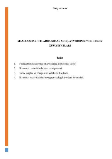 Ilmiybaza.uz 
 
 
 
 
 
 
MAXSUS SHAROITLARDA SHAXS XULQ-ATVORIING PSIXOLOGIK 
XUSUSIYATLARI 
 
Reja: 
1. 
Faoliyatning ekstremal sharoitlariga psixologik tavsif.  
2. Ekstremal  sharoitlarda shaxs xulq-atvori. 
3. Ruhiy tanglik va o’ziga o’zi yetakchilik qilishi. 
4. Ekstremal vaziyatlarda shaxsga psixologik yordam ko’rsatish. 
 
 
 
 
 
 
 
 
 
 
 
