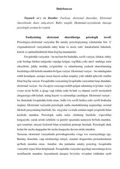 Ilmiybaza.uz 
 
 
Tayanch so`z va iboralar: Faoliyat, ekstremal sharoitlar, Ekstremal  
sharoitlarda shaxs xulq-atvori. Ruhiy tanglik, Ekstremal vaziyatlarda shaxsga 
psixologik yordam ko’rsatish 
 
 
Faoliyatning 
ekstremal 
sharoitlariga 
psixologik 
tavsif. 
Psixologiya ekstremal vaziyatlar Bu amaliy psixologiyaning sohalaridan biri. U 
o'rganadistressli vaziyatlarda ruhiy holat va inson xatti -harakatlarini baholash, 
kutish va optimallashtirish bilan bog'liq muammolar. 
Favqulodda vaziyatlar - bu ma'lum bir hududda, xavfli vaziyat, falokat, tabiiy 
yoki boshqa falokat natijasida vujudga kelgan, sog'likka yoki atrof -muhitga zarar 
etkazilishi, jiddiy moddiy yo'qotishlar va odamlarning yashash sharoitlarining 
buzilishiga olib kelishi mumkin bo'lgan vaziyat. Ekstremal vaziyat  - bu odatdagidan 
oshib ketadigan, ayniqsa inson hayoti uchun noqulay yoki tahdid qiluvchi omillar 
bilan bog'liq vaziyat. Favqulodda vaziyatning favqulodda vaziyatdan farqi shundaki, 
ekstremal vaziyat - bu o'ta qiyin vaziyatga tushib qolgan odamning to'g'ridan -to'g'ri 
o'zaro ta'siri bo'lib, u qisqa vaqt ichida sodir bo'ladi va odamni xavfli moslashish 
chegarasiga olib keladi. uning hayoti va salomatligi yaratilgan. Ekstremal vaziyat - 
bu shunchaki favqulodda holat emas, balki o'ta xavfli hodisa yoki xavfli hodisalar 
majmui. Ekstremal vaziyatda psixologik zarba mushaklarning uyqusizligi, normal 
fikrlash jarayonining buzilishi, his -tuyg'ular va iroda ustidan ongni yo'qotishi bilan 
kechishi mumkin. Psixologik zarba nafas olishning buzilishi, o'quvchilar 
kengayishi, yurak urishi ochilishi va perefer spazmida namoyon bo'lishi mumkin. 
qon tomirlari, miyani kislorod bilan ta'minlash printsipi buziladi. Psixologik shok 
holati bir necha daqiqadan bir necha kungacha davom etishi mumkin. 
Xususan, ekstremal vaziyatlarda psixodiagnostika o'ziga xos xususiyatlarga ega. 
Bunday sharoitda, vaqt etishmasligi tufayli, standart diagnostika protseduralarini 
qo'llash mumkin emas. Amallar, shu jumladan amaliy psixolog, favqulodda 
vaziyatlar rejasi bilan belgilanadi. Favqulodda vaziyatlar quyidagi mezonlarga ko'ra 
tasniflanishi mumkin: hayratlanish darajasi bo'yicha: to'satdan (oldindan aytib 
