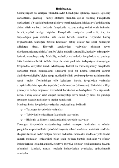 Ilmiybaza.uz 
bo'lmaydigan) va kutilgan (oldindan aytib bo'ladigan). Ijtimoiy, siyosiy, iqtisodiy 
vaziyatlarni, qiyinroq - tabiiy ofatlarni oldindan aytish osonroq. Favqulodda 
vaziyatlarni o'z vaqtida bashorat qilish va to'g'ri harakat qilish katta yo'qotishlarning 
oldini olish va ba'zi hollarda favqulodda vaziyatlarning oldini olish imkonini 
beradi;tarqalish tezligi bo'yicha: Favqulodda vaziyatlar portlovchi, tez, tez 
tarqaladigan yoki o'rtacha, asta -sekin bo'lishi mumkin. Ko'pincha harbiy 
to'qnashuvlar, texnogen baxtsiz hodisalar, tabiiy ofatlar tez sodir bo'ladigan 
toifalarga 
kiradi. 
Ekologik 
xarakterdagi 
vaziyatlar 
nisbatan 
ravon 
rivojlanmoqda;tarqatish ko'lami bo'yicha: mahalliy, mahalliy, hududiy, mintaqaviy, 
federal, transchegaraviy. Mahalliy, mahalliy va hududiy favqulodda vaziyatlarga 
bitta funktsional birlik, ishlab chiqarish, aholi punktidan tashqariga chiqmaydigan 
favqulodda vaziyatlar kiradi. Mintaqaviy, federal va transchegaraviy favqulodda 
vaziyatlar butun mintaqalarni, shtatlarni yoki bir nechta shtatlarni qamrab 
oladi;davomiyligi bo'yicha: qisqa muddatli bo'lishi yoki uzoq davom etishi mumkin. 
Atrof -muhit ifloslanishiga olib keladigan barcha favqulodda vaziyatlar 
uzaytiriladi;tabiat: qasddan (qasddan) va bilmasdan (bilmasdan). Birinchisi, milliy, 
ijtimoiy va harbiy mojarolar, terrorchilik harakatlari va boshqalarni o'z ichiga olishi 
kerak. Tabiiy ofatlar kelib chiqish xususiyatiga ko'ra tasodifiy emas; bu guruhga 
texnogen baxtsiz hodisalar va ofatlar ham kiradi. 
Manbaga ko'ra, favqulodda vaziyatlar quyidagilarga bo'linadi. 
 – Texnogen favqulodda vaziyatlar; 
 – Tabiiy kelib chiqadigan favqulodda vaziyatlar; 
 – Biologik va ijtimoiy xarakterdagi favqulodda vaziyatlar. 
Texnogen favqulodda vaziyatlarning turlari: transport hodisalari va ofatlar, 
yong'inlar va portlashlarfavqulodda kimyoviy zaharli moddalar  va toksik moddalar  
chiqarilishi bilan sodir bo'lgan baxtsiz hodisalar, radioaktiv moddalar yoki kuchli 
zaharli moddalar  chiqarilishi bilan sodir bo'lgan baxtsiz hodisalar va ofatlar, 
inshootlarning to'satdan qulashi, elektr va energiya tizimlari yoki kommunal hayotni 
ta'minlash tizimlari, sanoat tozalash inshootlarida avariyalar, gidrodinamik 
avariyalar. 
