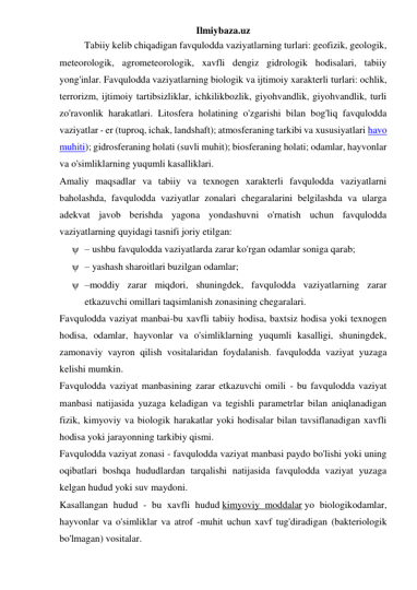 Ilmiybaza.uz 
Tabiiy kelib chiqadigan favqulodda vaziyatlarning turlari: geofizik, geologik, 
meteorologik, agrometeorologik, xavfli dengiz gidrologik hodisalari, tabiiy 
yong'inlar. Favqulodda vaziyatlarning biologik va ijtimoiy xarakterli turlari: ochlik, 
terrorizm, ijtimoiy tartibsizliklar, ichkilikbozlik, giyohvandlik, giyohvandlik, turli 
zo'ravonlik harakatlari. Litosfera holatining o'zgarishi bilan bog'liq favqulodda 
vaziyatlar - er (tuproq, ichak, landshaft); atmosferaning tarkibi va xususiyatlari havo 
muhiti); gidrosferaning holati (suvli muhit); biosferaning holati; odamlar, hayvonlar 
va o'simliklarning yuqumli kasalliklari. 
Amaliy maqsadlar va tabiiy va texnogen xarakterli favqulodda vaziyatlarni 
baholashda, favqulodda vaziyatlar zonalari chegaralarini belgilashda va ularga 
adekvat javob berishda yagona yondashuvni o'rnatish uchun favqulodda 
vaziyatlarning quyidagi tasnifi joriy etilgan: 
 – ushbu favqulodda vaziyatlarda zarar ko'rgan odamlar soniga qarab; 
 – yashash sharoitlari buzilgan odamlar; 
 –moddiy zarar miqdori, shuningdek, favqulodda vaziyatlarning zarar 
etkazuvchi omillari taqsimlanish zonasining chegaralari. 
Favqulodda vaziyat manbai-bu xavfli tabiiy hodisa, baxtsiz hodisa yoki texnogen 
hodisa, odamlar, hayvonlar va o'simliklarning yuqumli kasalligi, shuningdek, 
zamonaviy vayron qilish vositalaridan foydalanish. favqulodda vaziyat yuzaga 
kelishi mumkin. 
Favqulodda vaziyat manbasining zarar etkazuvchi omili - bu favqulodda vaziyat 
manbasi natijasida yuzaga keladigan va tegishli parametrlar bilan aniqlanadigan 
fizik, kimyoviy va biologik harakatlar yoki hodisalar bilan tavsiflanadigan xavfli 
hodisa yoki jarayonning tarkibiy qismi. 
Favqulodda vaziyat zonasi - favqulodda vaziyat manbasi paydo bo'lishi yoki uning 
oqibatlari boshqa hududlardan tarqalishi natijasida favqulodda vaziyat yuzaga 
kelgan hudud yoki suv maydoni. 
Kasallangan hudud - bu xavfli hudud kimyoviy moddalar yo biologikodamlar, 
hayvonlar va o'simliklar va atrof -muhit uchun xavf tug'diradigan (bakteriologik 
bo'lmagan) vositalar. 
