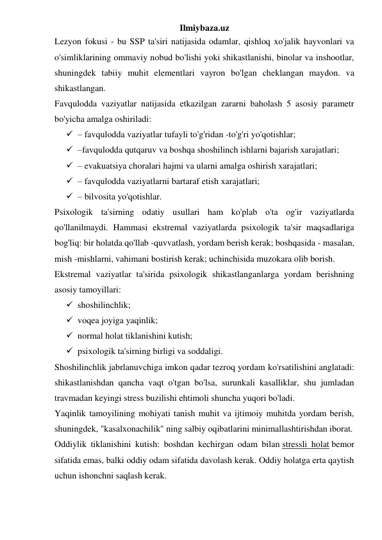 Ilmiybaza.uz 
Lezyon fokusi - bu SSP ta'siri natijasida odamlar, qishloq xo'jalik hayvonlari va 
o'simliklarining ommaviy nobud bo'lishi yoki shikastlanishi, binolar va inshootlar, 
shuningdek tabiiy muhit elementlari vayron bo'lgan cheklangan maydon. va 
shikastlangan. 
Favqulodda vaziyatlar natijasida etkazilgan zararni baholash 5 asosiy parametr 
bo'yicha amalga oshiriladi: 
 – favqulodda vaziyatlar tufayli to'g'ridan -to'g'ri yo'qotishlar; 
 –favqulodda qutqaruv va boshqa shoshilinch ishlarni bajarish xarajatlari; 
 – evakuatsiya choralari hajmi va ularni amalga oshirish xarajatlari; 
 – favqulodda vaziyatlarni bartaraf etish xarajatlari; 
 – bilvosita yo'qotishlar. 
Psixologik ta'sirning odatiy usullari ham ko'plab o'ta og'ir vaziyatlarda 
qo'llanilmaydi. Hammasi ekstremal vaziyatlarda psixologik ta'sir maqsadlariga 
bog'liq: bir holatda qo'llab -quvvatlash, yordam berish kerak; boshqasida - masalan, 
mish -mishlarni, vahimani bostirish kerak; uchinchisida muzokara olib borish. 
Ekstremal vaziyatlar ta'sirida psixologik shikastlanganlarga yordam berishning 
asosiy tamoyillari: 
 shoshilinchlik; 
 voqea joyiga yaqinlik; 
 normal holat tiklanishini kutish; 
 psixologik ta'sirning birligi va soddaligi. 
Shoshilinchlik jabrlanuvchiga imkon qadar tezroq yordam ko'rsatilishini anglatadi: 
shikastlanishdan qancha vaqt o'tgan bo'lsa, surunkali kasalliklar, shu jumladan 
travmadan keyingi stress buzilishi ehtimoli shuncha yuqori bo'ladi. 
Yaqinlik tamoyilining mohiyati tanish muhit va ijtimoiy muhitda yordam berish, 
shuningdek, "kasalxonachilik" ning salbiy oqibatlarini minimallashtirishdan iborat. 
Oddiylik tiklanishini kutish: boshdan kechirgan odam bilan stressli holat bemor 
sifatida emas, balki oddiy odam sifatida davolash kerak. Oddiy holatga erta qaytish 
uchun ishonchni saqlash kerak. 
