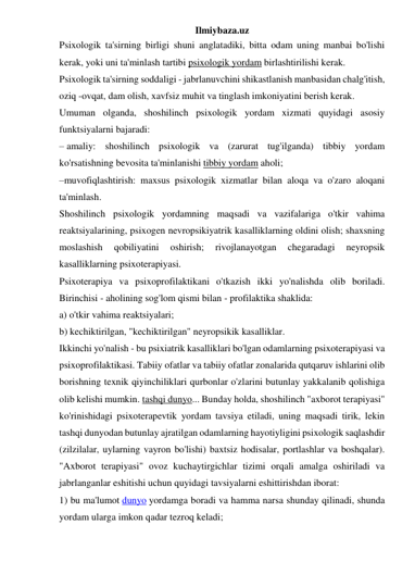 Ilmiybaza.uz 
Psixologik ta'sirning birligi shuni anglatadiki, bitta odam uning manbai bo'lishi 
kerak, yoki uni ta'minlash tartibi psixologik yordam birlashtirilishi kerak. 
Psixologik ta'sirning soddaligi - jabrlanuvchini shikastlanish manbasidan chalg'itish, 
oziq -ovqat, dam olish, xavfsiz muhit va tinglash imkoniyatini berish kerak. 
Umuman olganda, shoshilinch psixologik yordam xizmati quyidagi asosiy 
funktsiyalarni bajaradi: 
– amaliy: shoshilinch psixologik va (zarurat tug'ilganda) tibbiy yordam 
ko'rsatishning bevosita ta'minlanishi tibbiy yordam aholi; 
–muvofiqlashtirish: maxsus psixologik xizmatlar bilan aloqa va o'zaro aloqani 
ta'minlash. 
Shoshilinch psixologik yordamning maqsadi va vazifalariga o'tkir vahima 
reaktsiyalarining, psixogen nevropsikiyatrik kasalliklarning oldini olish; shaxsning 
moslashish 
qobiliyatini 
oshirish; 
rivojlanayotgan 
chegaradagi 
neyropsik 
kasalliklarning psixoterapiyasi. 
Psixoterapiya va psixoprofilaktikani o'tkazish ikki yo'nalishda olib boriladi. 
Birinchisi - aholining sog'lom qismi bilan - profilaktika shaklida: 
a) o'tkir vahima reaktsiyalari; 
b) kechiktirilgan, "kechiktirilgan" neyropsikik kasalliklar. 
Ikkinchi yo'nalish - bu psixiatrik kasalliklari bo'lgan odamlarning psixoterapiyasi va 
psixoprofilaktikasi. Tabiiy ofatlar va tabiiy ofatlar zonalarida qutqaruv ishlarini olib 
borishning texnik qiyinchiliklari qurbonlar o'zlarini butunlay yakkalanib qolishiga 
olib kelishi mumkin. tashqi dunyo... Bunday holda, shoshilinch "axborot terapiyasi" 
ko'rinishidagi psixoterapevtik yordam tavsiya etiladi, uning maqsadi tirik, lekin 
tashqi dunyodan butunlay ajratilgan odamlarning hayotiyligini psixologik saqlashdir 
(zilzilalar, uylarning vayron bo'lishi) baxtsiz hodisalar, portlashlar va boshqalar). 
"Axborot terapiyasi" ovoz kuchaytirgichlar tizimi orqali amalga oshiriladi va 
jabrlanganlar eshitishi uchun quyidagi tavsiyalarni eshittirishdan iborat: 
1) bu ma'lumot dunyo yordamga boradi va hamma narsa shunday qilinadi, shunda 
yordam ularga imkon qadar tezroq keladi; 
