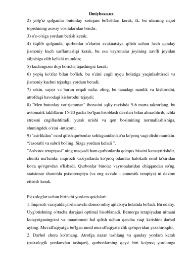 Ilmiybaza.uz 
2) yolg'iz qolganlar butunlay xotirjam bo'lishlari kerak, tk. bu ularning najot 
topishining asosiy vositalaridan biridir; 
3) o'z-o'ziga yordam berish kerak; 
4) tiqilib qolganda, qurbonlar o'zlarini evakuatsiya qilish uchun hech qanday 
jismoniy kuch sarflamasligi kerak, bu esa vayronalar joyining xavfli joyidan 
siljishiga olib kelishi mumkin; 
5) kuchingizni iloji boricha tejashingiz kerak; 
6) yopiq ko'zlar bilan bo'lish, bu o'zini engil uyqu holatiga yaqinlashtiradi va 
jismoniy kuchni tejashga yordam beradi; 
7) sekin, sayoz va burun orqali nafas oling, bu tanadagi namlik va kislorodni, 
atrofdagi havodagi kislorodni tejaydi; 
8) "Men butunlay xotirjamman" iborasini aqliy ravishda 5-6 marta takrorlang, bu 
avtomatik takliflarni 15-20 gacha bo'lgan hisoblash davrlari bilan almashtirib, ichki 
stressni engillashtiradi, yurak urishi va qon bosimining normallashishiga, 
shuningdek o'zini -intizom; 
9) "asirlikdan" ozod qilish qurbonlar xohlaganidan ko'ra ko'proq vaqt olishi mumkin. 
“Jasoratli va sabrli bo'ling. Sizga yordam keladi ". 
"Axborot terapiyasi" ning maqsadi ham qurbonlarda qo'rquv hissini kamaytirishdir, 
chunki ma'lumki, inqirozli vaziyatlarda ko'proq odamlar halokatli omil ta'siridan 
ko'ra qo'rquvdan o'lishadi. Qurbonlar binolar vayronalaridan chiqqandan so'ng, 
statsionar sharoitda psixoterapiya (va eng avvalo - amnestik terapiya) ni davom 
ettirish kerak. 
 
Psixologlar uchun birinchi yordam qoidalari: 
1. Inqirozli vaziyatda jabrlanuvchi doimo ruhiy ajitatsiya holatida bo'ladi. Bu odatiy. 
Uyg'otishning o'rtacha darajasi optimal hisoblanadi. Bemorga terapiyadan nimani 
kutayotganingizni va muammoni hal qilish uchun qancha vaqt ketishini darhol 
ayting. Muvaffaqiyatga bo'lgan umid muvaffaqiyatsizlik qo'rquvidan yaxshiroqdir. 
2. Darhol chora ko'rmang. Atrofga nazar tashlang va qanday yordam kerak 
(psixologik yordamdan tashqari), qurbonlarning qaysi biri ko'proq yordamga 
