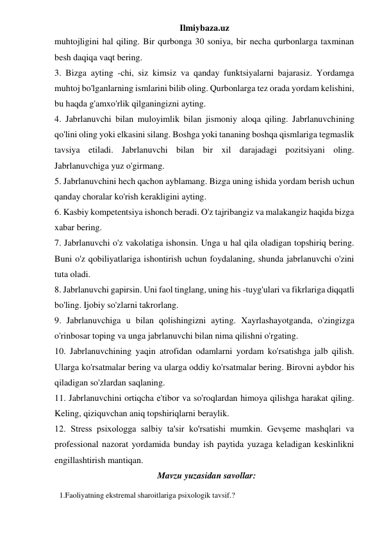 Ilmiybaza.uz 
muhtojligini hal qiling. Bir qurbonga 30 soniya, bir necha qurbonlarga taxminan 
besh daqiqa vaqt bering. 
3. Bizga ayting -chi, siz kimsiz va qanday funktsiyalarni bajarasiz. Yordamga 
muhtoj bo'lganlarning ismlarini bilib oling. Qurbonlarga tez orada yordam kelishini, 
bu haqda g'amxo'rlik qilganingizni ayting. 
4. Jabrlanuvchi bilan muloyimlik bilan jismoniy aloqa qiling. Jabrlanuvchining 
qo'lini oling yoki elkasini silang. Boshga yoki tananing boshqa qismlariga tegmaslik 
tavsiya etiladi. Jabrlanuvchi bilan bir xil darajadagi pozitsiyani oling. 
Jabrlanuvchiga yuz o'girmang. 
5. Jabrlanuvchini hech qachon ayblamang. Bizga uning ishida yordam berish uchun 
qanday choralar ko'rish kerakligini ayting. 
6. Kasbiy kompetentsiya ishonch beradi. O'z tajribangiz va malakangiz haqida bizga 
xabar bering. 
7. Jabrlanuvchi o'z vakolatiga ishonsin. Unga u hal qila oladigan topshiriq bering. 
Buni o'z qobiliyatlariga ishontirish uchun foydalaning, shunda jabrlanuvchi o'zini 
tuta oladi. 
8. Jabrlanuvchi gapirsin. Uni faol tinglang, uning his -tuyg'ulari va fikrlariga diqqatli 
bo'ling. Ijobiy so'zlarni takrorlang. 
9. Jabrlanuvchiga u bilan qolishingizni ayting. Xayrlashayotganda, o'zingizga 
o'rinbosar toping va unga jabrlanuvchi bilan nima qilishni o'rgating. 
10. Jabrlanuvchining yaqin atrofidan odamlarni yordam ko'rsatishga jalb qilish. 
Ularga ko'rsatmalar bering va ularga oddiy ko'rsatmalar bering. Birovni aybdor his 
qiladigan so'zlardan saqlaning. 
11. Jabrlanuvchini ortiqcha e'tibor va so'roqlardan himoya qilishga harakat qiling. 
Keling, qiziquvchan aniq topshiriqlarni beraylik. 
12. Stress psixologga salbiy ta'sir ko'rsatishi mumkin. Gevşeme mashqlari va 
professional nazorat yordamida bunday ish paytida yuzaga keladigan keskinlikni 
engillashtirish mantiqan. 
Mavzu yuzasidan savollar: 
1.Faoliyatning ekstremal sharoitlariga psixologik tavsif.?  
