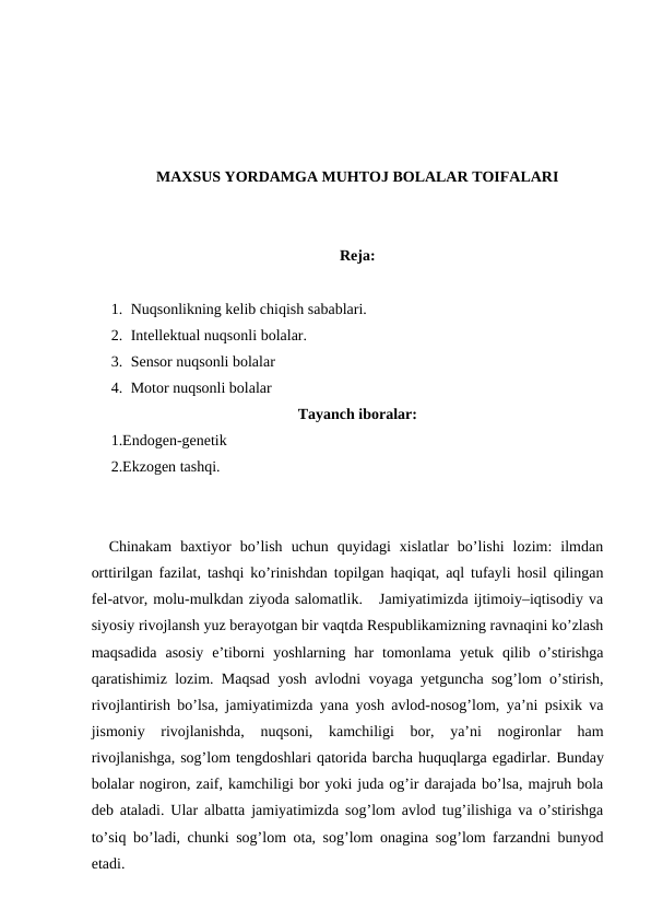 MAXSUS YORDAMGA MUHTOJ BOLALAR TOIFALARI
Reja:
1. Nuqsonlikning kelib chiqish sabablari.
2. Intellektual nuqsonli bolalar.
3. Sensor nuqsonli bolalar
4. Motor nuqsonli bolalar
Tayanch iboralar:
1.Endogen-genetik
2.Ekzogen tashqi.
  Chinakam  baxtiyor  bo’lish  uchun  quyidagi  xislatlar  bo’lishi  lozim:  ilmdan
orttirilgan fazilat, tashqi ko’rinishdan topilgan haqiqat, aql tufayli hosil qilingan
fel-atvor, molu-mulkdan ziyoda salomatlik.   Jamiyatimizda ijtimoiy–iqtisodiy va
siyosiy rivojlansh yuz berayotgan bir vaqtda Respublikamizning ravnaqini ko’zlash
maqsadida  asosiy  e’tiborni  yoshlarning  har  tomonlama  yetuk  qilib  o’stirishga
qaratishimiz lozim. Maqsad yosh avlodni voyaga yetguncha sog’lom o’stirish,
rivojlantirish bo’lsa, jamiyatimizda yana yosh avlod-nosog’lom, ya’ni psixik va
jismoniy  rivojlanishda,  nuqsoni,  kamchiligi  bor,  ya’ni  nogironlar  ham
rivojlanishga, sog’lom tengdoshlari qatorida barcha huquqlarga egadirlar. Bunday
bolalar nogiron, zaif, kamchiligi bor yoki juda og’ir darajada bo’lsa, majruh bola
deb ataladi. Ular albatta jamiyatimizda sog’lom avlod tug’ilishiga va o’stirishga
to’siq bo’ladi, chunki sog’lom ota, sog’lom onagina sog’lom farzandni bunyod
etadi.
