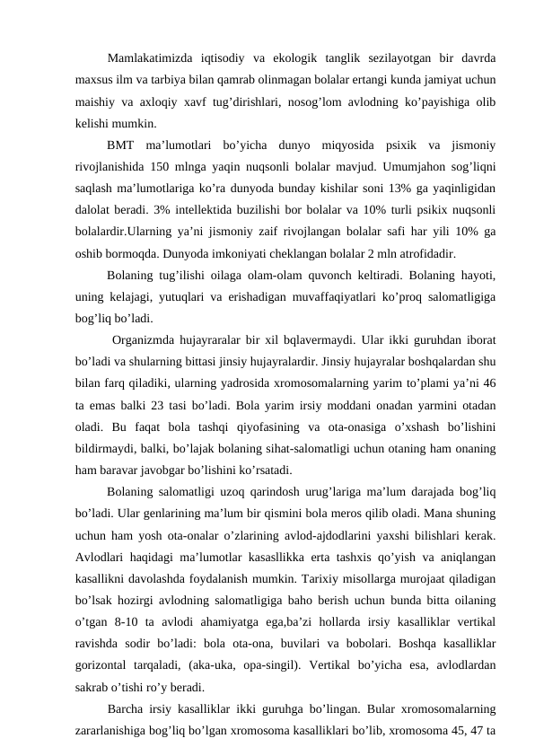 Mamlakatimizda  iqtisodiy  va  ekologik  tanglik  sezilayotgan  bir  davrda
maxsus ilm va tarbiya bilan qamrab olinmagan bolalar ertangi kunda jamiyat uchun
maishiy va axloqiy xavf tug’dirishlari, nosog’lom avlodning ko’payishiga olib
kelishi mumkin.
BMT  ma’lumotlari  bo’yicha  dunyo  miqyosida  psixik  va  jismoniy
rivojlanishida 150 mlnga yaqin nuqsonli bolalar mavjud. Umumjahon sog’liqni
saqlash ma’lumotlariga ko’ra dunyoda bunday kishilar soni 13% ga yaqinligidan
dalolat beradi. 3% intellektida buzilishi bor bolalar va 10% turli psikix nuqsonli
bolalardir.Ularning ya’ni jismoniy zaif rivojlangan bolalar safi har yili 10% ga
oshib bormoqda. Dunyoda imkoniyati cheklangan bolalar 2 mln atrofidadir. 
Bolaning tug’ilishi oilaga olam-olam quvonch keltiradi. Bolaning hayoti,
uning kelajagi, yutuqlari va erishadigan muvaffaqiyatlari ko’proq salomatligiga
bog’liq bo’ladi. 
 Organizmda hujayraralar bir xil bqlavermaydi. Ular ikki guruhdan iborat
bo’ladi va shularning bittasi jinsiy hujayralardir. Jinsiy hujayralar boshqalardan shu
bilan farq qiladiki, ularning yadrosida xromosomalarning yarim to’plami ya’ni 46
ta emas balki 23 tasi bo’ladi. Bola yarim irsiy moddani onadan yarmini otadan
oladi.  Bu  faqat  bola  tashqi  qiyofasining  va  ota-onasiga  o’xshash  bo’lishini
bildirmaydi, balki, bo’lajak bolaning sihat-salomatligi uchun otaning ham onaning
ham baravar javobgar bo’lishini ko’rsatadi.
Bolaning salomatligi uzoq qarindosh urug’lariga ma’lum darajada bog’liq
bo’ladi. Ular genlarining ma’lum bir qismini bola meros qilib oladi. Mana shuning
uchun ham yosh ota-onalar o’zlarining avlod-ajdodlarini yaxshi bilishlari kerak.
Avlodlari haqidagi ma’lumotlar kasasllikka erta tashxis qo’yish va aniqlangan
kasallikni davolashda foydalanish mumkin. Tarixiy misollarga murojaat qiladigan
bo’lsak hozirgi avlodning salomatligiga baho berish uchun bunda bitta oilaning
o’tgan  8-10  ta  avlodi  ahamiyatga  ega,ba’zi  hollarda  irsiy  kasalliklar  vertikal
ravishda  sodir  bo’ladi:  bola  ota-ona,  buvilari  va  bobolari.  Boshqa  kasalliklar
gorizontal  tarqaladi,  (aka-uka,  opa-singil).  Vertikal  bo’yicha  esa,  avlodlardan
sakrab o’tishi ro’y beradi.
Barcha irsiy kasalliklar ikki guruhga bo’lingan. Bular xromosomalarning
zararlanishiga bog’liq bo’lgan xromosoma kasalliklari bo’lib, xromosoma 45, 47 ta
