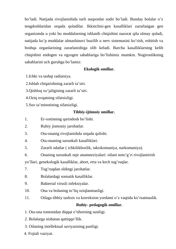 bo’ladi. Natijada rivojlanishida turli nuqsonlar sodir bo’ladi. Bunday bolalar o’z
tengdoshlaridan  orqada  qoladilar.  Ikkinchisi-gen  kasalliklari  zararlangan  gen
organizmda u yoki bu moddalarning ishlanib chiqishini nazorat qila olmay qoladi,
natijada ko’p moddalar almashinuvi buzilib u nerv sistemasini ko’rish, eshitish va
boshqa  organlarining  zararlanishiga  olib  keladi.  Barcha  kasalliklarning  kelib
chiqishini endogen va egzogen sabablariga bo’lishimiz mumkin. Nogironlikning
sabablarini uch guruhga bo’lamiz:
Ekologik omillar.
 1.Ichki va tashqi radiatsiya.
 2.Ishlab chiqarishning zararli ta’siri.
 3.Qishloq xo’jaligining zararli ta’siri.
 4.Oziq ovqatning sifatsizligi.
 5.Suv ta’minotining sifatsizligi.
Tibbiy-ijtimoiy omillar.
1.
Er-xotinning qarindosh bo’lishi. 
2.
Ruhiy jismoniy jarohatlar.
3.
Ota-onanig rivojlanishda orqada qolishi. 
4.
Ota-onaning surunkali kasalliklari.
5.
Zararli odatlar ( ichkilikbozlik, taksikomaniya, narkomaniya).
6.
Onaning surunkali oqir anamneziyalari: oilani noto’g’ri rivojlantirish 
yo’llari, genekologik kasalliklar, abort, erta va kech tug’ruqlar.
7.
Tug’ruqdan oldingi jarohatlar.     
8.
Bolalardagi somatik kasalliklar.
9.
Bakterial virusli infeksiyalar.
10.
Ona va bolaning to’liq oziqlanmasligi.
11.
Oilaga tibbiy tashxis va korreksion yordami o’z vaqtida ko’rsatmaslik. 
Ruhiy- pedagogik omillar.
1. Ota-ona tomonidan diqqat e’tiborning sustligi.
2. Bolalarga nisbatan qattiqqo’llik.
3. Oilaning intellektual saviyasining pastligi.
4. Fojiali vaziyat.
