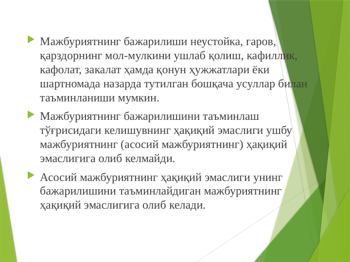  Мажбуриятнинг бажарилиши неустойка, гаров, 
қарздорнинг мол-мулкини ушлаб қолиш, кафиллик, 
кафолат, закалат ҳамда қонун ҳужжатлари ёки 
шартномада назарда тутилган бошқача усуллар билан 
таъминланиши мумкин.
 Мажбуриятнинг бажарилишини таъминлаш 
тўғрисидаги келишувнинг ҳақиқий эмаслиги ушбу 
мажбуриятнинг (асосий мажбуриятнинг) ҳақиқий 
эмаслигига олиб келмайди.
 Асосий мажбуриятнинг ҳақиқий эмаслиги унинг 
бажарилишини таъминлайдиган мажбуриятнинг 
ҳақиқий эмаслигига олиб келади.
