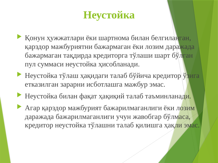 Неустойка
 Қонун ҳужжатлари ёки шартнома билан белгиланган, 
қарздор мажбуриятни бажармаган ёки лозим даражада 
бажармаган тақдиpда кредиторга тўлаши шарт бўлган 
пул суммаси неустойка ҳисобланади.
 Неустойка тўлаш ҳақидаги талаб бўйича кредитор ўзига 
етказилган зарарни исботлашга мажбур эмас.
 Неустойка билан фақат ҳақиқий талаб таъминланади.
 Агар қарздор мажбурият бажарилмаганлиги ёки лозим 
даражада бажарилмаганлиги учун жавобгар бўлмаса, 
кредитор неустойка тўлашни талаб қилишга ҳақли эмас.
