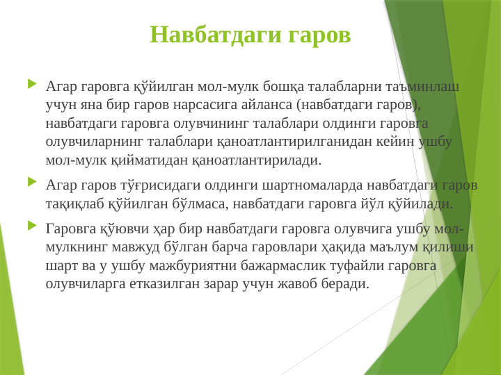 Навбатдаги гаров
 Агар гаровга қўйилган мол-мулк бошқа талабларни таъминлаш 
учун яна бир гаров нарсасига айланса (навбатдаги гаров), 
навбатдаги гаровга олувчининг талаблари олдинги гаровга 
олувчиларнинг талаблари қаноатлантирилганидан кейин ушбу 
мол-мулк қийматидан қаноатлантирилади.
 Агар гаров тўғрисидаги олдинги шартномаларда навбатдаги гаров 
тақиқлаб қўйилган бўлмаса, навбатдаги гаpовга йўл қўйилади.
 Гаровга қўювчи ҳар бир навбатдаги гаровга олувчига ушбу мол-
мулкнинг мавжуд бўлган барча гаровлари ҳақида маълум қилиши 
шарт ва у ушбу мажбуриятни бажармаслик туфайли гаровга 
олувчиларга етказилган зарар учун жавоб беради.
