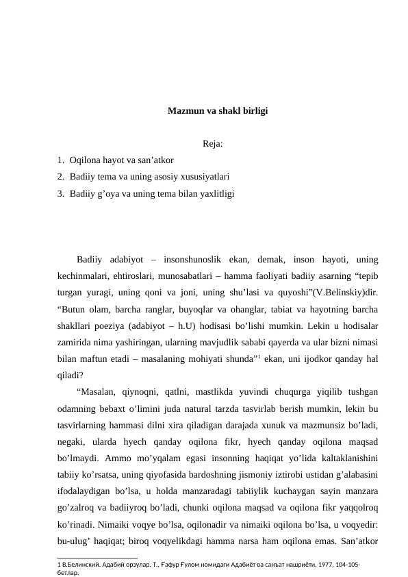 Mazmun va shakl birligi
Reja:
1. Oqilona hayot va san’atkor
2. Badiiy tema va uning asosiy xususiyatlari
3. Badiiy g’oya va uning tema bilan yaxlitligi
Badiiy  adabiyot  –  insonshunoslik  ekan,  demak,  inson  hayoti,  uning
kechinmalari, ehtiroslari, munosabatlari – hamma faoliyati badiiy asarning “tepib
turgan yuragi, uning qoni va joni, uning shu’lasi va quyoshi”(V.Belinskiy)dir.
“Butun olam, barcha ranglar, buyoqlar va ohanglar, tabiat va hayotning barcha
shakllari poeziya (adabiyot – h.U) hodisasi bo’lishi mumkin. Lekin u hodisalar
zamirida nima yashiringan, ularning mavjudlik sababi qayerda va ular bizni nimasi
bilan maftun etadi – masalaning mohiyati shunda”1 ekan, uni ijodkor qanday hal
qiladi?
“Masalan,  qiynoqni,  qatlni,  mastlikda  yuvindi  chuqurga  yiqilib  tushgan
odamning bebaxt o’limini juda natural tarzda tasvirlab berish mumkin, lekin bu
tasvirlarning hammasi dilni xira qiladigan darajada xunuk va mazmunsiz bo’ladi,
negaki,  ularda  hyech  qanday  oqilona  fikr,  hyech  qanday  oqilona  maqsad
bo’lmaydi.  Ammo  mo’yqalam  egasi  insonning  haqiqat  yo’lida  kaltaklanishini
tabiiy ko’rsatsa, uning qiyofasida bardoshning jismoniy iztirobi ustidan g’alabasini
ifodalaydigan bo’lsa, u holda manzaradagi tabiiylik kuchaygan sayin manzara
go’zalroq va badiiyroq bo’ladi, chunki oqilona maqsad va oqilona fikr yaqqolroq
ko’rinadi. Nimaiki voqye bo’lsa, oqilonadir va nimaiki oqilona bo’lsa, u voqyedir:
bu-ulug’ haqiqat; biroq voqyelikdagi hamma narsa ham oqilona emas. San’atkor
1 В.Белинский. Адабий орзулар. Т., Ғафур Ғулом номидаги Адабиёт ва санъат нашриёти, 1977, 104-105-
бетлар.
