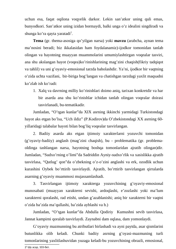 uchun  esa,  faqat  oqilona  voqyelik  darkor.  Lekin  san’atkor  uning  quli  emas,
bunyodkori. San’atkor uning izidan bormaydi, balki unga o’z idealini singdiradi va
shunga ko’ra qayta yaratadi2.
Tema (gr. thema-asosiga qo’yilgan narsa) yoki mavzu (arabcha, aynan tema
ma’nosini beradi; biz ikkalasidan ham foydalanamiz)-ijodkor tomonidan tanlab
olingan va hayotning muayyan muammolarini umumiylashtirgan voqealar tasviri,
ana shu akslangan hayot (voqea)ko’rinishlarining mag’zini chaqish(fikriy tadqiqot
va tahlil) va uni g’oyaviy-emosional tarzda baholashdir. Ya’ni, ijodkor bir vaqtning
o’zida uchta vazifani,  bir-biriga bog’langan va chatishgan tarzdagi yaxlit maqsadni
ko’zlab ish ko’radi:
1. Xalq va davrning milliy ko’rinishlari doimo aniq, tarixan konkretdir va har
bir asarda ana shu ko’rinishlar ichidan tanlab olingan voqealar doirasi
tasvirlanadi, bu-tematikadir. 
Jumladan, “O’tgan kunlar”da XIX asrning ikkinchi yarmidagi Turkistondagi
hayot aks etgan bo’lsa, “Uch ildiz” (P.Kodirov)da O’zbekistondagi XX asrning 60-
yillaridagi talabalar hayoti bilan bog’liq voqealar tasvirlangan.  
2.  Badiiy  asarda  aks  etgan  ijtimoiy  xarakterlarni  yozuvchi  tomonidan
(g’oyaviy-badiiy) anglash (mag’zini chaqish), bu - problematika (gr. problema-
oldinga  tashlangan  narsa,  hayotning  boshqa  tomonlaridan  ajratib  olingan)dir.
Jumladan, “Sudxo’rning o’limi”da Sadriddin Ayniy-sudxo’rlik va xasislikka ajratib
tasvirlasa, “Qutlug’ qon”da o’zbekning o’z-o’zini anglashi va erk, ozodlik uchun
kurashini Oybek bo’rttirib tasvirlaydi. Ajratib, bo’rttirib tasvirlangan qirralarda
asarning g’oyaviy muammosi mujassamlashadi.
3.  Tasvirlangan  ijtimoiy  xarakterga  yozuvchining  g’oyaviy-emosional
munosabati  (muayyan  xarakterni  sevishi,  ardoqlashi,  e’zozlashi  yoki  ma’lum
xarakterni qoralashi, rad etishi, undan g’azablanishi; aniq bir xarakterni bir vaqtni
o’zida ba’zida ma’qullashi, ba’zida ayblashi va h.)
Jumladan, “O’tgan kunlar”da Abdulla Qodiriy  Kumushni sevib tasvirlasa,
Jannat kampirni qoralab tasvirlaydi. Zaynabni dam oqlasa, dam yomonlaydi.
G’oyaviy mazmunning bu atributlari birlashadi va ayni paytda, asar qismlarini
butunlikka  olib  keladi.  Chunki  badiiy  asrning  g’oyasi-mazmuning  turli
tomonlarining yaxlitlashuvidan yuzaga keladi-bu yozuvchining obrazli, emosional,
22 Шу асар, 103-бет.

