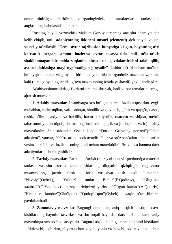 umumlashtirilgan  fikridirki,  ko’rganingizdek,  u  xarakterlarni  tanlashdan,
anglashdan, baholashdan kelib chiqadi.
Rusning buyuk yozuvchisi Maksim Gorkiy temaning ana shu ahamiyatidan
kelib chiqib, uni   adabiyotning ikkinchi unsuri (elementi) deb ataydi va uni
shunday ta’riflaydi: “Tema avtor tajribasida bunyodga kelgan, hayotning o’zi
ko’rsatib  bergan,  ammo  hozircha  avtor  tasavvurida  hali  to’la-to’kis
shakllanmagan bir holda saqlanib, obrazlarda gavdalantirishni talab qilib,
avtorda ishlashga mayl uyg’otadigan g’oyadir”. Ushbu ta’rifdan ham ma’lum
bo’layaptiki, tema va g’oya – birbutun, yuqorida ko’rganimiz mazmun va shakl
kabi (tema g’oyaning ichida, g’oya mazmunning ichida yashaydi) yaxlit hodisadir.
Adabiyotshunoslikdagi fikrlarni umumlashtirsak, badiiy asar temalarini uchga
ajratish mumkin:
1. Adabiy mavzular. Insoniyatga xos bo’lgan barcha fazilatu qusurlar(sevgi-
muhabbat, mehr-oqibat, vafo-sadoqat, shodlik va quvonch, g’am va qayg’u, qasos,
rashk, o’lim,  saxiylik va baxillik, baxtu baxtiyorlik, matonat va shijoat, mehrli
tabassumu yolqin nigoh, ehtiros, sog’inch, chanqoqlik va jo’shqinlik va h.) adabiy
mavzulardir.  Shu  sababdan  Oskar  Uayld  “Dorion  Greyning  portreti”(“Jahon
adabiyot”, yanvar, 2000)asarida topib aytadi: “Fikr va so’z san’atkor uchun san’at
vositasidir. Illat va fazilat – uning ijodi uchun materialdir”. Bu xulosa hamma davr
adabiyotlari uchun tegishlidir.
2. Tarixiy mavzular. Tarixda, o’tmish (moziy)dan tasvir predmetiga material
tanlash  va  shu  asosda  zamondoshlarning  diqqatini  qiziqtirgan  eng  zarur
muammolarga  javob  izlash  –  bosh  xususiyat  kasb  etadi.  Jumladan,
“Navoiy”(Oybek),  “Yulduzli  tunlar.  Bobur”(P.Qodirov),  “Ulug’bek
xazinasi”(O.Yoqubov)  –  uzoq  tariximizni  yoritsa,  “O’tgan  kunlar”(A.Qodiriy),
“Kecha  va  kunduz”(Cho’lpon),  “Qutlug’  qon”(Oybek)  –  yaqin  o’tmishimizni
gavdalantiradi.
3. Zamonaviy mavzular. Bugungi zamondan, aniq bosqich – istiqlol davri
kishilarining hayotini tasvirlash va shu orqali hayotdan dars berish – zamonaviy
mavzularga xos bosh xususiyatdir. Bugun Istiqlol talabiga monand komil kishilarni
– fikrlovchi, tadbirkor, el-yurt uchun kuyub, yonib yashovchi, adolat va haq uchun
