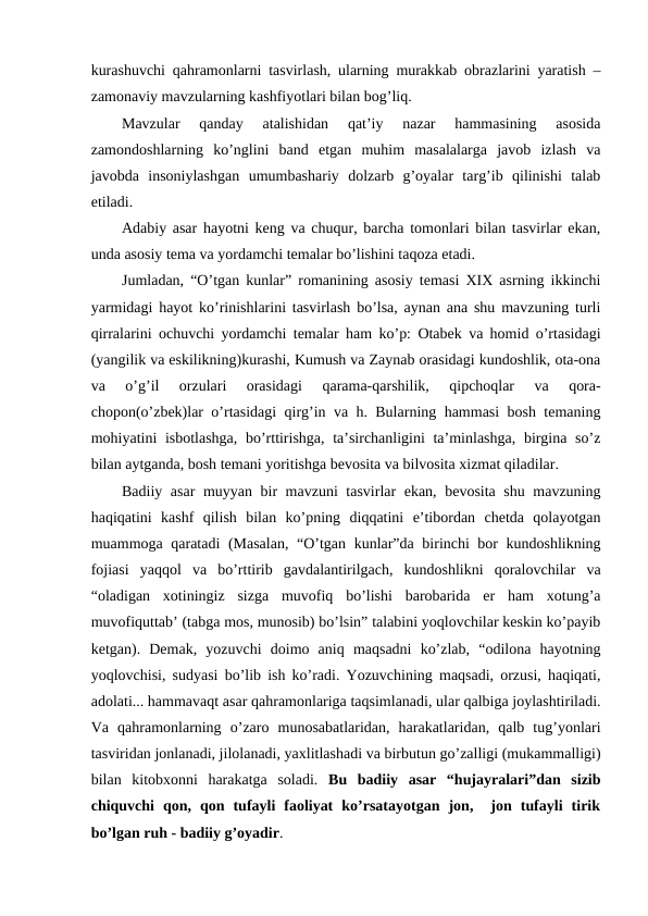 kurashuvchi qahramonlarni tasvirlash, ularning murakkab obrazlarini yaratish –
zamonaviy mavzularning kashfiyotlari bilan bog’liq.
Mavzular  qanday  atalishidan  qat’iy  nazar  hammasining  asosida
zamondoshlarning  ko’nglini  band  etgan  muhim  masalalarga  javob  izlash  va
javobda  insoniylashgan  umumbashariy  dolzarb  g’oyalar  targ’ib  qilinishi  talab
etiladi. 
Adabiy asar hayotni keng va chuqur, barcha tomonlari bilan tasvirlar ekan,
unda asosiy tema va yordamchi temalar bo’lishini taqoza etadi.
Jumladan, “O’tgan kunlar” romanining asosiy temasi XIX asrning ikkinchi
yarmidagi hayot ko’rinishlarini tasvirlash bo’lsa, aynan ana shu mavzuning turli
qirralarini ochuvchi yordamchi temalar ham ko’p: Otabek va homid o’rtasidagi
(yangilik va eskilikning)kurashi, Kumush va Zaynab orasidagi kundoshlik, ota-ona
va  o’g’il  orzulari  orasidagi  qarama-qarshilik,  qipchoqlar  va  qora-
chopon(o’zbek)lar o’rtasidagi qirg’in va h. Bularning hammasi bosh temaning
mohiyatini isbotlashga, bo’rttirishga, ta’sirchanligini  ta’minlashga, birgina so’z
bilan aytganda, bosh temani yoritishga bevosita va bilvosita xizmat qiladilar.
Badiiy asar muyyan bir mavzuni tasvirlar ekan, bevosita shu mavzuning
haqiqatini  kashf  qilish  bilan  ko’pning  diqqatini  e’tibordan  chetda  qolayotgan
muammoga qaratadi (Masalan, “O’tgan kunlar”da birinchi bor kundoshlikning
fojiasi  yaqqol  va  bo’rttirib  gavdalantirilgach,  kundoshlikni  qoralovchilar  va
“oladigan  xotiningiz  sizga  muvofiq  bo’lishi  barobarida  er  ham  xotung’a
muvofiquttab’ (tabga mos, munosib) bo’lsin” talabini yoqlovchilar keskin ko’payib
ketgan).  Demak,  yozuvchi  doimo  aniq  maqsadni  ko’zlab,  “odilona  hayotning
yoqlovchisi, sudyasi bo’lib ish ko’radi. Yozuvchining maqsadi, orzusi, haqiqati,
adolati... hammavaqt asar qahramonlariga taqsimlanadi, ular qalbiga joylashtiriladi.
Va  qahramonlarning  o’zaro  munosabatlaridan,  harakatlaridan,  qalb  tug’yonlari
tasviridan jonlanadi, jilolanadi, yaxlitlashadi va birbutun go’zalligi (mukammalligi)
bilan  kitobxonni  harakatga  soladi.  Bu  badiiy  asar  “hujayralari”dan  sizib
chiquvchi  qon,  qon  tufayli  faoliyat  ko’rsatayotgan  jon,   jon  tufayli  tirik
bo’lgan ruh - badiiy g’oyadir.
