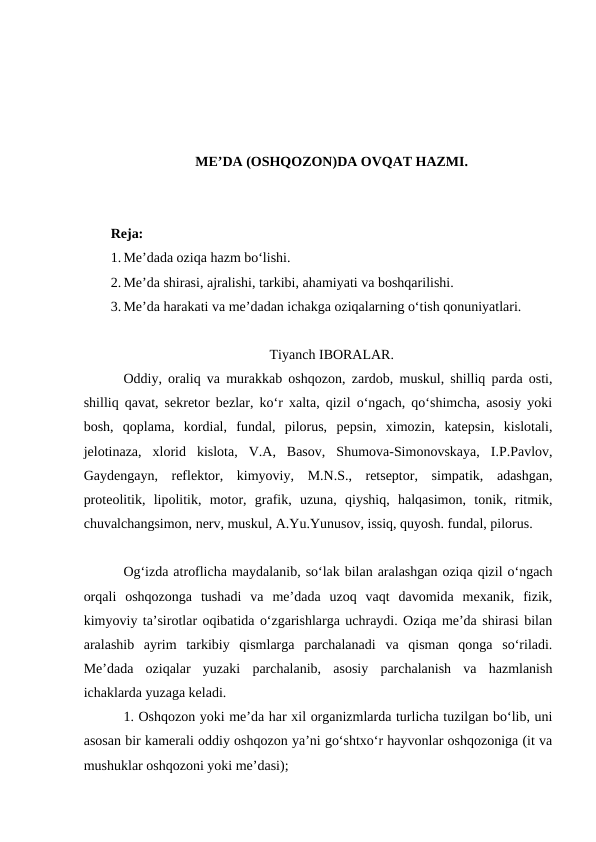 ME’DA (OSHQOZON)DA OVQAT HAZMI.
Reja:
1. Me’dada oziqa hazm bo‘lishi. 
2. Me’da shirasi, ajralishi, tarkibi, ahamiyati va boshqarilishi.
3. Me’da harakati va me’dadan ichakga oziqalarning o‘tish qonuniyatlari.
Tiyanch IBORALAR.
Oddiy, oraliq va murakkab oshqozon, zardob, muskul, shilliq parda osti,
shilliq qavat, sekretor bezlar, ko‘r xalta, qizil o‘ngach, qo‘shimcha, asosiy yoki
bosh,  qoplama,  kordial,  fundal,  pilorus,  pepsin,  ximozin,  katepsin,  kislotali,
jelotinaza,  xlorid  kislota,  V.A,  Basov,  Shumova-Simonovskaya,  I.P.Pavlov,
Gaydengayn,  reflektor,  kimyoviy,  M.N.S.,  retseptor,  simpatik,  adashgan,
proteolitik,  lipolitik,  motor,  grafik,  uzuna,  qiyshiq,  halqasimon,  tonik,  ritmik,
chuvalchangsimon, nerv, muskul, A.Yu.Yunusov, issiq, quyosh. fundal, pilorus.
Og‘izda atroflicha maydalanib, so‘lak bilan aralashgan oziqa qizil o‘ngach
orqali  oshqozonga  tushadi  va  me’dada  uzoq  vaqt  davomida  mexanik,  fizik,
kimyoviy ta’sirotlar oqibatida o‘zgarishlarga uchraydi. Oziqa me’da shirasi bilan
aralashib  ayrim  tarkibiy  qismlarga  parchalanadi  va  qisman  qonga  so‘riladi.
Me’dada  oziqalar  yuzaki  parchalanib,  asosiy  parchalanish  va  hazmlanish
ichaklarda yuzaga keladi.
1. Oshqozon yoki me’da har xil organizmlarda turlicha tuzilgan bo‘lib, uni
asosan bir kamerali oddiy oshqozon ya’ni go‘shtxo‘r hayvonlar oshqozoniga (it va
mushuklar oshqozoni yoki me’dasi);
