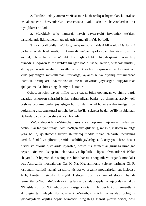 2. Tuzilishi oddiy ammo vazifasi murakkab oraliq oshqozonlar, bu aralash
oziqalanadigan  hayvonlardan  cho‘chqada  yoki  o‘txo‘r  hayvonlardan  bir
tuyoqlilarda bo‘ladi.
3.  Murakkab  to‘rt  kamerali  kavsh  qaytaruvchi  hayvonlar  me’dasi,
parrandalarda ikki kamerali, tuyada uch kamerali me’da bo‘ladi.
Bir kamerali oddiy me’dalarga oziq-ovqatlar tushishi bilan ularni ishlanishi
va hazmlanishi boshlanadi. Bir kamerali me’dani qizilo‘ngachdan kirish qismi –
kardial, tubi – fundal va o‘n ikki bormoqli ichakka chiqish qismi pilorus farq
qilinadi. Oshqozon to‘rt qavatdan tuzilgan bo‘lib: tashqi zardob, o‘rtadagi muskul,
shilliq parda osti va shilliq qavatlardan ibrat bo‘lib, oshqozon muskul devori uch
xilda joylashgan  muskullardan:  uzinasiga,  aylanasiga  va qiyshiq  muskullardan
iboratdir.  Ozuqalarni  hazmlanishida  me’da  devorida  joylashgan  hujayralardan
ajralgan me’da shirasining ahamiyati kattadir.
Oshqozon ichki qavati shilliq parda qavati bilan qoplangan va shilliq parda
qavatida oshqozon shirasini ishlab chiqaradigan bezlar: qo‘shimcha, asosiy yoki
bosh va qoplama bezlar joylashgan bo‘lib, ular har xil hujayralardan tuzilgan. Bu
bezlarning gistostrukturasi turlicha bo‘lib bo‘lib, sekretor bezlar bo‘lib hisoblanadi.
Bu bezlarda oshqozon shirasi hosil bo‘ladi.
Me’da  devorida  qo‘shimcha,  asosiy  va  qoplama  hujayralar  joylashgan
bo‘lib, ular faoliyati tufayli hosil bo‘lgan suyuqlik tiniq, rangsiz, kislotali muhitga
yega  bo‘lib,  qo‘shimcha  bezlar  shilimshiq  modda  ishlab  chiqarib,  me’daning
kordial, fundal va pilorus qismida sochilib joylashgan. Asosiy yoki bosh bezlar
fundal va pilorus qismlarida joylashib, proteolitik fermentlar guruhga kiradigan
pepsin,  ximozin,  katepsin,  jelatinaza  va  lipolitik  -  lipaza  fermentlarini  ishlab
chiqaradi. Oshqozon shirasining tarkibida har xil anorganik va organik moddalar
bor. Anorganik moddalardan Ca, K, Na, Mg, ammoniy yelementlarining Cl, R,
karbonatli, sulfatli tuzlari va xlorid kislota va organik moddalardan sut kislotasi,
ATF,  kreatinin,  siydikchil,  siydik  kislotasi,  oqsil  va  aminokislotalar  hamda
fermentlar bo‘ladi. Me’da devorining fundal qismdagi qaplama hujayralardan aktiv
NSl ishlanadi. Bu NSl oshqozon shirasiga kislotali muhit berib, ko‘p fermentlarni
aktivligini ta’minlaydi. NSl oqsillarni bo‘rttirib, shishirib ular ustidagi qobig‘ini
yupqalaydi va oqsilga pepsin fermentini singishiga sharoit yaratib beradi, oqsil
