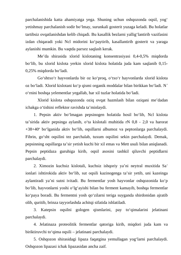 parchalanishida katta ahamiyatga yega. Shuning uchun oshqozonda oqsil, yog‘
yetishmay parchalanish sodir bo‘lmay, surunkali gosterit yuzaga keladi. Bu holatlar
tartibsiz ovqatlanishdan kelib chiqadi. Bu kasallik bezlarni yallig‘lantirib vazifasini
izdan chiqaradi yoki Ncl midorini ko‘paytirib, kasallantirib gosterit va yaraga
aylanishi mumkin. Bu vaqtda parxez saqlash kerak.
Me’da  shirasida  xlorid  kislotaning  konsentrasiyasi  0,4-0,5%  miqdorda
bo‘lib, bu xlorid kislota yerkin xlorid kislota holatida juda kam saqlanib 0,15-
0,25% miqdorda bo‘ladi.
Go‘shtxo‘r hayvonlarda bir oz ko‘proq, o‘txo‘r hayvonlarda xlorid kislota
oz bo‘ladi. Xlorid kislotani ko‘p qismi organik moddalar bilan birikkan bo‘ladi. N+
o‘rnini boshqa yelementlar yegallab, har xil tuzlar holatida bo‘ladi.
Xlorid kislota oshqozonda oziq ovqat hazmlash bilan oziqani me’dadan
ichakga o‘tishini reflektor ravishda ta’minlaydi.
1.  Pepsin  aktiv  bo‘lmagan  pepsinogen  holatida  hosil  bo‘lib,  Ncl  kislota
ta’sirida aktiv pepsinga aylanib, o‘ta kislotali muhitida rN 0,8 - 2,0 va harorat
+38+40o bo‘lganida aktiv bo‘lib, oqsillarni albumoz va peptonlarga parchalaydi.
Fibrin, go‘sht oqsilini tez parchalab, tuxum oqsilini sekin parchalaydi. Demak,
pepsinning oqsillarga ta’sir yetish kuchi bir xil emas va Mett usuli bilan aniqlanadi.
Pepsin  peptidaza  guruhiga  kirib,  oqsil  asosini  tashkil  qiluvchi  peptidlarni
parchalaydi. 
2. Ximozin kuchsiz kislotali, kuchsiz ishqoriy ya’ni neytral muxitida Sa+
ionlari ishtirokida aktiv bo‘lib, sut oqsili kazinogenga ta’sir yetib, uni kazeinga
aylantiradi ya’ni sutni ivitadi. Bu fermentlar yosh hayvonlar oshqozonida ko‘p
bo‘lib, hayvonlarni yoshi o‘lg‘ayishi bilan bu ferment kamayib, boshqa fermentlar
ko‘paya boradi. Bu fermentni yosh qo‘zilarni teriga suyganda shirdonidan ajratib
olib, quritib, brinza tayyorlashda achitqi sifatida ishlatiladi. 
3.  Katepsin  oqsilni  gologen  qismlarini,  pay  to‘qimalarini  jelatinani
parchalaydi. 
4.  Jelatinaza  proteolitik  fermentlar  qatoriga  kirib,  miqdori  juda  kam  va
biriktiruvchi to‘qima oqsili – jelatinani parchalaydi. 
5. Oshqozon shirasidagi lipaza faqatgina yemullagan yog‘larni parchalaydi.
Oshqozon lipazasi ichak lipazasidan ancha zaif.
