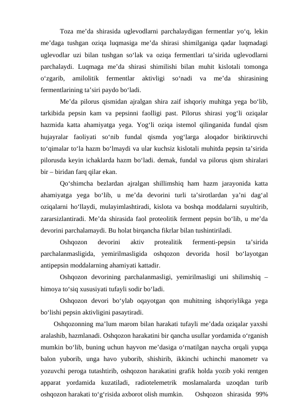 Toza me’da shirasida uglevodlarni parchalaydigan fermentlar yo‘q, lekin
me’daga tushgan oziqa luqmasiga me’da shirasi shimilganiga qadar luqmadagi
uglevodlar uzi bilan tushgan so‘lak va oziqa fermentlari ta’sirida uglevodlarni
parchalaydi.  Luqmaga  me’da  shirasi  shimilishi  bilan  muhit  kislotali  tomonga
o‘zgarib,  amilolitik  fermentlar  aktivligi  so‘nadi  va  me’da  shirasining
fermentlarining ta’siri paydo bo‘ladi.
Me’da pilorus qismidan ajralgan shira zaif ishqoriy muhitga yega bo‘lib,
tarkibida pepsin kam  va pepsinni  faolligi past. Pilorus shirasi  yog‘li  oziqalar
hazmida katta ahamiyatga yega. Yog‘li oziqa istemol qilinganida fundal qism
hujayralar  faoliyati  so‘nib  fundal  qismda  yog‘larga  aloqador  biriktiruvchi
to‘qimalar to‘la hazm bo‘lmaydi va ular kuchsiz kislotali muhitda pepsin ta’sirida
pilorusda keyin ichaklarda hazm bo‘ladi. demak, fundal va pilorus qism shiralari
bir – biridan farq qilar ekan. 
Qo‘shimcha  bezlardan  ajralgan  shillimshiq  ham  hazm  jarayonida  katta
ahamiyatga  yega  bo‘lib,  u  me’da  devorini  turli  ta’sirotlardan  ya’ni  dag‘al
oziqalarni ho‘llaydi, mulayimlashtiradi, kislota va boshqa moddalarni suyultirib,
zararsizlantiradi. Me’da shirasida faol proteolitik ferment pepsin bo‘lib, u me’da
devorini parchalamaydi. Bu holat birqancha fikrlar bilan tushintiriladi. 
Oshqozon  devorini  aktiv  protealitik  fermenti-pepsin  ta’sirida
parchalanmasligida,  yemirilmasligida  oshqozon  devorida  hosil  bo‘layotgan
antipepsin moddalarning ahamiyati kattadir. 
Oshqozon  devorining  parchalanmasligi,  yemirilmasligi  uni  shilimshiq  –
himoya to‘siq xususiyati tufayli sodir bo‘ladi. 
Oshqozon  devori  bo‘ylab  oqayotgan  qon  muhitning  ishqoriylikga  yega
bo‘lishi pepsin aktivligini pasaytiradi. 
Oshqozonning ma’lum marom bilan harakati tufayli me’dada oziqalar yaxshi
aralashib, hazmlanadi. Oshqozon harakatini bir qancha usullar yordamida o‘rganish
mumkin bo‘lib, buning uchun hayvon me’dasiga o‘rnatilgan naycha orqali yupqa
balon  yuborib,  unga  havo  yuborib,  shishirib,  ikkinchi  uchinchi  manometr  va
yozuvchi peroga tutashtirib, oshqozon harakatini grafik holda yozib yoki rentgen
apparat  yordamida  kuzatiladi,  radiotelemetrik  moslamalarda  uzoqdan  turib
oshqozon harakati to‘g‘risida axborot olish mumkin.
Oshqozon  shirasida  99%
