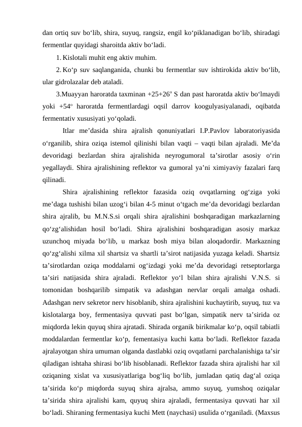 dan ortiq suv bo‘lib, shira, suyuq, rangsiz, engil ko‘piklanadigan bo‘lib, shiradagi
fermentlar quyidagi sharoitda aktiv bo‘ladi. 
1. Kislotali muhit eng aktiv muhim.
2. Ko‘p suv saqlanganida, chunki bu fermentlar suv ishtirokida aktiv bo‘lib,
ular gidrolazalar deb ataladi.
3.Muayyan haroratda taxminan +25+26o S dan past haroratda aktiv bo‘lmaydi
yoki  +54o haroratda  fermentlardagi  oqsil  darrov  koogulyasiyalanadi,  oqibatda
fermentativ xususiyati yo‘qoladi.
Itlar  me’dasida  shira  ajralish  qonuniyatlari  I.P.Pavlov  laboratoriyasida
o‘rganilib, shira oziqa istemol qilinishi bilan vaqti – vaqti bilan ajraladi. Me’da
devoridagi  bezlardan  shira  ajralishida  neyrogumoral  ta’sirotlar  asosiy  o‘rin
yegallaydi. Shira ajralishining reflektor va gumoral ya’ni ximiyaviy fazalari farq
qilinadi. 
Shira  ajralishining  reflektor  fazasida  oziq  ovqatlarning  og‘ziga  yoki
me’daga tushishi bilan uzog‘i bilan 4-5 minut o‘tgach me’da devoridagi bezlardan
shira ajralib, bu M.N.S.si orqali shira ajralishini boshqaradigan markazlarning
qo‘zg‘alishidan  hosil  bo‘ladi.  Shira  ajralishini  boshqaradigan  asosiy  markaz
uzunchoq  miyada  bo‘lib, u markaz  bosh  miya  bilan  aloqadordir. Markazning
qo‘zg‘alishi xilma xil shartsiz va shartli ta’sirot natijasida yuzaga keladi. Shartsiz
ta’sirotlardan oziqa moddalarni og‘izdagi yoki me’da devoridagi retseptorlarga
ta’siri  natijasida  shira  ajraladi.  Reflektor  yo‘l  bilan  shira  ajralishi  V.N.S.  si
tomonidan  boshqarilib  simpatik  va  adashgan  nervlar  orqali  amalga  oshadi.
Adashgan nerv sekretor nerv hisoblanib, shira ajralishini kuchaytirib, suyuq, tuz va
kislotalarga boy, fermentasiya quvvati past bo‘lgan, simpatik nerv ta’sirida oz
miqdorda lekin quyuq shira ajratadi. Shirada organik birikmalar ko‘p, oqsil tabiatli
moddalardan fermentlar ko‘p, fementasiya kuchi katta bo‘ladi. Reflektor fazada
ajralayotgan shira umuman olganda dastlabki oziq ovqatlarni parchalanishiga ta’sir
qiladigan ishtaha shirasi bo‘lib hisoblanadi. Reflektor fazada shira ajralishi har xil
oziqaning xislat va xususiyatlariga bog‘liq bo‘lib, jumladan qatiq dag‘al oziqa
ta’sirida  ko‘p  miqdorda  suyuq  shira  ajralsa,  ammo  suyuq,  yumshoq  oziqalar
ta’sirida shira ajralishi kam, quyuq shira ajraladi, fermentasiya quvvati har xil
bo‘ladi. Shiraning fermentasiya kuchi Mett (naychasi) usulida o‘rganiladi. (Maxsus
