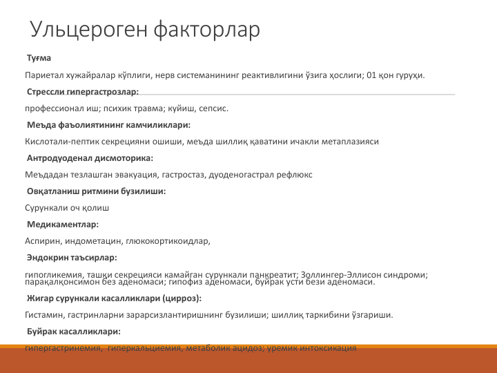 Ульцероген факторлар
Туғма
Париетал хужайралар кўплиги, нерв системанининг реактивлигини ўзига ҳослиги; 01 қон гуруҳи.
Стрессли гипергастрозлар:
профессионал иш; психик травма; куйиш, сепсис.
Меъда фаъолиятининг камчиликлари:
Кислотали-пептик секрецияни ошиши, меъда шиллиқ қаватини ичакли метаплазияси
Антродуоденал дисмоторика:
Меъдадан тезлашган эвакуация, гастростаз, дуоденогастрал рефлюкс
Овқатланиш ритмини бузилиши:
Сурункали оч қолиш
Медикаментлар:
Аспирин, индометацин, глюкокортикоидлар,
Эндокрин таъсирлар:
гипогликемия, ташқи секрецияси камайган сурункали панкреатит; Золлингер-Эллисон синдроми; 
парақалқонсимон без аденомаси; гипофиз аденомаси, буйрак усти бези аденомаси.
Жигар сурункали касалликлари (цирроз):
Гистамин, гастринларни зарарсизлантиришнинг бузилиши; шиллиқ таркибини ўзгариши.
Буйрак касалликлари:
гипергастринемия,  гиперкальциемия, метаболик ацидоз; уремик интоксикация 
