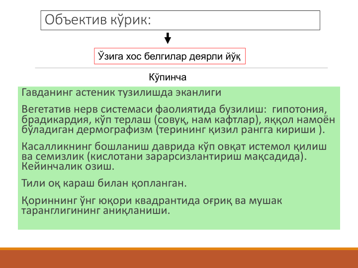 Объектив кўрик:
Гавданинг астеник тузилишда эканлиги
Вегетатив нерв системаси фаолиятида бузилиш:  гипотония, 
брадикардия, кўп терлаш (совуқ, нам кафтлар), яққол намоён 
бўладиган дермографизм (терининг қизил рангга кириши ).
Касалликнинг бошланиш даврида кўп овқат истемол қилиш 
ва семизлик (кислотани зарарсизлантириш мақсадида). 
Кейинчалик озиш.
Тили оқ караш билан қопланган. 
Қориннинг ўнг юқори квадрантида оғриқ ва мушак 
таранглигининг аниқланиши.
Ўзига хос белгилар деярли йўқ
Кўпинча

