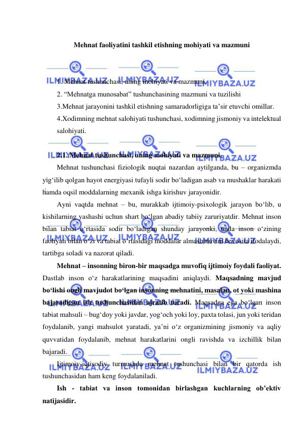  
 
 
Mehnat faoliyatini tashkil etishning mohiyati va mazmuni 
 
 
1. Mehnat tushunchasi, uning mohiyati va mazmuni. 
2. “Mehnatga munosabat” tushunchasining mazmuni va tuzilishi 
3.Mehnat jarayonini tashkil etishning samaradorligiga ta’sir etuvchi omillar.  
4.Xodimning mehnat salohiyati tushunchasi, xodimning jismoniy va intelektual 
salohiyati.  
 
2.1. Mehnat tushunchasi, uning mohiyati va mazmuni.  
Mehnat tushunchasi fiziologik nuqtai nazardan aytilganda, bu – organizmda 
yig‘ilib qolgan hayot energiyasi tufayli sodir bo‘ladigan asab va mushaklar harakati 
hamda oqsil moddalarning mexanik ishga kirishuv jarayonidir. 
Ayni vaqtda mehnat – bu, murakkab ijtimoiy-psixologik jarayon bo‘lib, u 
kishilarning yashashi uchun shart bo‘lgan abadiy tabiiy zaruriyatdir. Mehnat inson 
bilan tabiat o‘rtasida sodir bo‘ladigan shunday jarayonki, unda inson o‘zining 
faoliyati bilan o‘zi va tabiat o‘rtasidagi moddalar almashinuvini bevosita ifodalaydi, 
tartibga soladi va nazorat qiladi. 
Mehnat – insonning biron-bir maqsadga muvofiq ijtimoiy foydali faoliyat. 
Dastlab inson o‘z harakatlarining maqsadini aniqlaydi. Maqsadning mavjud 
bo‘lishi ongli mavjudot bo‘lgan insonning mehnatini, masalan, ot yoki mashina 
bajaradigan ish tushunchasidan ajratib turadi. Maqsadga ega bo‘lgan inson 
tabiat mahsuli – bug‘doy yoki javdar, yog‘och yoki loy, paxta tolasi, jun yoki teridan 
foydalanib, yangi mahsulot yaratadi, ya’ni o‘z organizmining jismoniy va aqliy 
quvvatidan foydalanib, mehnat harakatlarini ongli ravishda va izchillik bilan 
bajaradi. 
Ijtimoiy-iqtisodiy turmushda mehnat tushunchasi bilan bir qatorda ish 
tushunchasidan ham keng foydalaniladi. 
Ish - tabiat va inson tomonidan birlashgan kuchlarning ob’ektiv 
natijasidir.  
