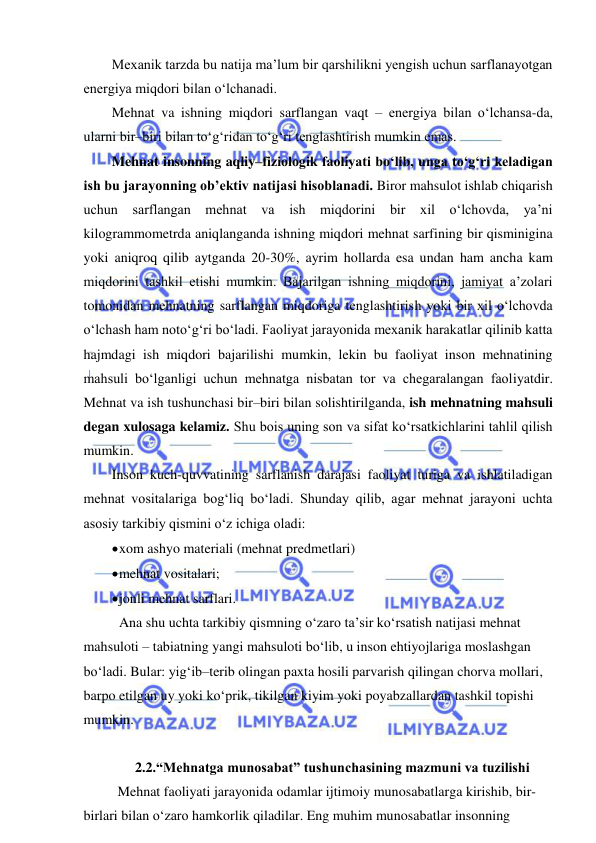  
 
Mexanik tarzda bu natija ma’lum bir qarshilikni yengish uchun sarflanayotgan 
energiya miqdori bilan o‘lchanadi.  
Mehnat va ishning miqdori sarflangan vaqt – energiya bilan o‘lchansa-da, 
ularni bir–biri bilan to‘g‘ridan to‘g‘ri tenglashtirish mumkin emas.  
Mehnat insonning aqliy–fiziologik faoliyati bo‘lib, unga to‘g‘ri keladigan 
ish bu jarayonning ob’ektiv natijasi hisoblanadi. Biror mahsulot ishlab chiqarish 
uchun sarflangan mehnat va ish miqdorini bir xil o‘lchovda, ya’ni 
kilogrammometrda aniqlanganda ishning miqdori mehnat sarfining bir qisminigina 
yoki aniqroq qilib aytganda 20-30%, ayrim hollarda esa undan ham ancha kam 
miqdorini tashkil etishi mumkin. Bajarilgan ishning miqdorini, jamiyat a’zolari 
tomonidan mehnatning sarflangan miqdoriga tenglashtirish yoki bir xil o‘lchovda 
o‘lchash ham noto‘g‘ri bo‘ladi. Faoliyat jarayonida mexanik harakatlar qilinib katta 
hajmdagi ish miqdori bajarilishi mumkin, lekin bu faoliyat inson mehnatining 
mahsuli bo‘lganligi uchun mehnatga nisbatan tor va chegaralangan faoliyatdir. 
Mehnat va ish tushunchasi bir–biri bilan solishtirilganda, ish mehnatning mahsuli 
degan xulosaga kelamiz. Shu bois uning son va sifat ko‘rsatkichlarini tahlil qilish 
mumkin. 
Inson kuch-quvvatining sarflanish darajasi faoliyat turiga va ishlatiladigan 
mehnat vositalariga bog‘liq bo‘ladi. Shunday qilib, agar mehnat jarayoni uchta 
asosiy tarkibiy qismini o‘z ichiga oladi:  
 xom ashyo materiali (mehnat predmetlari) 
 mehnat vositalari; 
 jonli mehnat sarflari. 
 Ana shu uchta tarkibiy qismning o‘zaro ta’sir ko‘rsatish natijasi mehnat 
mahsuloti – tabiatning yangi mahsuloti bo‘lib, u inson ehtiyojlariga moslashgan 
bo‘ladi. Bular: yig‘ib–terib olingan paxta hosili parvarish qilingan chorva mollari, 
barpo etilgan uy yoki ko‘prik, tikilgan kiyim yoki poyabzallardan tashkil topishi 
mumkin.  
 
2.2.“Mehnatga munosabat” tushunchasining mazmuni va tuzilishi 
Mehnat faoliyati jarayonida odamlar ijtimoiy munosabatlarga kirishib, bir-
birlari bilan o‘zaro hamkorlik qiladilar. Eng muhim munosabatlar insonning 
