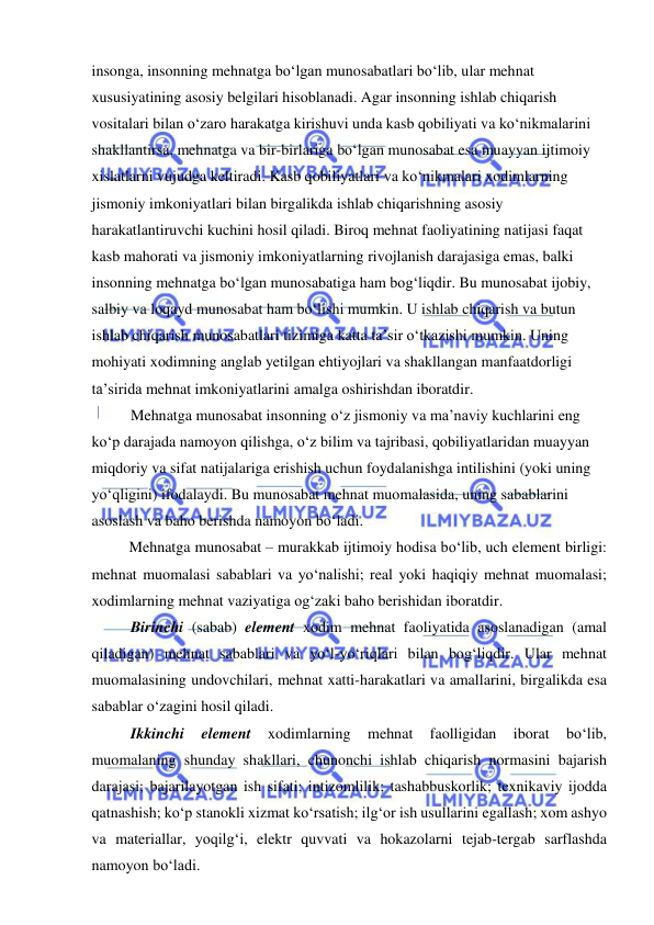  
 
insonga, insonning mehnatga bo‘lgan munosabatlari bo‘lib, ular mehnat 
xususiyatining asosiy belgilari hisoblanadi. Agar insonning ishlab chiqarish 
vositalari bilan o‘zaro harakatga kirishuvi unda kasb qobiliyati va ko‘nikmalarini 
shakllantirsa, mehnatga va bir-birlariga bo‘lgan munosabat esa muayyan ijtimoiy 
xislatlarni vujudga keltiradi. Kasb qobiliyatlari va ko‘nikmalari xodimlarning 
jismoniy imkoniyatlari bilan birgalikda ishlab chiqarishning asosiy 
harakatlantiruvchi kuchini hosil qiladi. Biroq mehnat faoliyatining natijasi faqat 
kasb mahorati va jismoniy imkoniyatlarning rivojlanish darajasiga emas, balki 
insonning mehnatga bo‘lgan munosabatiga ham bog‘liqdir. Bu munosabat ijobiy, 
salbiy va loqayd munosabat ham bo‘lishi mumkin. U ishlab chiqarish va butun 
ishlab chiqarish munosabatlari tizimiga katta ta’sir o‘tkazishi mumkin. Uning 
mohiyati xodimning anglab yetilgan ehtiyojlari va shakllangan manfaatdorligi 
ta’sirida mehnat imkoniyatlarini amalga oshirishdan iboratdir.  
 Mehnatga munosabat insonning o‘z jismoniy va ma’naviy kuchlarini eng 
ko‘p darajada namoyon qilishga, o‘z bilim va tajribasi, qobiliyatlaridan muayyan 
miqdoriy va sifat natijalariga erishish uchun foydalanishga intilishini (yoki uning 
yo‘qligini) ifodalaydi. Bu munosabat mehnat muomalasida, uning sabablarini 
asoslash va baho berishda namoyon bo‘ladi.  
Mehnatga munosabat – murakkab ijtimoiy hodisa bo‘lib, uch element birligi: 
mehnat muomalasi sabablari va yo‘nalishi; real yoki haqiqiy mehnat muomalasi; 
xodimlarning mehnat vaziyatiga og‘zaki baho berishidan iboratdir. 
 Birinchi (sabab) element xodim mehnat faoliyatida asoslanadigan (amal 
qiladigan) mehnat sabablari va yo‘l-yo‘riqlari bilan bog‘liqdir. Ular mehnat 
muomalasining undovchilari, mehnat xatti-harakatlari va amallarini, birgalikda esa 
sabablar o‘zagini hosil qiladi.  
 Ikkinchi 
element 
xodimlarning 
mehnat 
faolligidan 
iborat 
bo‘lib, 
muomalaning shunday shakllari, chunonchi ishlab chiqarish normasini bajarish 
darajasi; bajarilayotgan ish sifati; intizomlilik; tashabbuskorlik; texnikaviy ijodda 
qatnashish; ko‘p stanokli xizmat ko‘rsatish; ilg‘or ish usullarini egallash; xom ashyo 
va materiallar, yoqilg‘i, elektr quvvati va hokazolarni tejab-tergab sarflashda 
namoyon bo‘ladi.  
