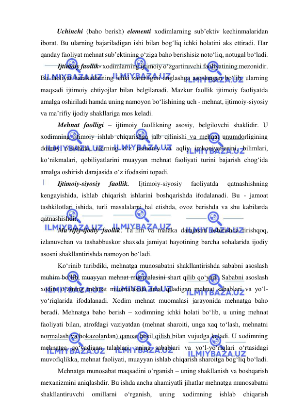  
 
Uchinchi (baho berish) elementi xodimlarning sub’ektiv kechinmalaridan 
iborat. Bu ularning bajariladigan ishi bilan bog‘liq ichki holatini aks ettiradi. Har 
qanday faoliyat mehnat sub’ektining o‘ziga baho berishisiz noto‘liq, notugal bo‘ladi.  
 Ijtimoiy faollik- xodimlarning ijtimoiy o‘zgartiruvchi faoliyatining mezonidir. 
Bu faoliyat harakatlarning ichki zarurligini anglashga asoslangan bo‘lib, ularning 
maqsadi ijtimoiy ehtiyojlar bilan belgilanadi. Mazkur faollik ijtimoiy faoliyatda 
amalga oshiriladi hamda uning namoyon bo‘lishining uch - mehnat, ijtimoiy-siyosiy 
va ma’rifiy ijodiy shakllariga mos keladi.  
 Mehnat faolligi – ijtimoiy faollikning asosiy, belgilovchi shaklidir. U 
xodimning ijtimoiy ishlab chiqarishga jalb qilinishi va mehnat unumdorligining 
doimiy o‘sishida, ularning o‘z jismoniy va aqliy imkoniyatlarini, bilimlari, 
ko‘nikmalari, qobiliyatlarini muayyan mehnat faoliyati turini bajarish chog‘ida 
amalga oshirish darajasida o‘z ifodasini topadi.  
 Ijtimoiy-siyosiy 
faollik. 
Ijtimoiy-siyosiy 
faoliyatda 
qatnashishning 
kengayishida, ishlab chiqarish ishlarini boshqarishda ifodalanadi. Bu - jamoat 
tashkilotlari ishida, turli masalalarni hal etishda, ovoz berishda va shu kabilarda 
qatnashishdir.  
 Ma’rifiy-ijodiy faollik. Ta’lim va malaka darajasini oshirishda tirishqoq, 
izlanuvchan va tashabbuskor shaxsda jamiyat hayotining barcha sohalarida ijodiy 
asosni shakllantirishda namoyon bo‘ladi.  
 Ko‘rinib turibdiki, mehnatga munosabatni shakllantirishda sababni asoslash 
muhim bo‘lib, muayyan mehnat muomalasini shart qilib qo‘yadi. Sababni asoslash 
xodim o‘zining mehnat muomalasida amal qiladigan mehnat sabablari va yo‘l-
yo‘riqlarida ifodalanadi. Xodim mehnat muomalasi jarayonida mehnatga baho 
beradi. Mehnatga baho berish – xodimning ichki holati bo‘lib, u uning mehnat 
faoliyati bilan, atrofdagi vaziyatdan (mehnat sharoiti, unga xaq to‘lash, mehnatni 
normalash va hokazolardan) qanoat hosil qilish bilan vujudga keladi. U xodimning 
mehnatga qo‘yadigan talablari, uning sabablari va yo‘l-yo‘riqlari o‘rtasidagi 
muvofiqlikka, mehnat faoliyati, muayyan ishlab chiqarish sharoitga bog‘liq bo‘ladi.  
 Mehnatga munosabat maqsadini o‘rganish – uning shakllanish va boshqarish 
mexanizmini aniqlashdir. Bu ishda ancha ahamiyatli jihatlar mehnatga munosabatni 
shakllantiruvchi 
omillarni 
o‘rganish, 
uning 
xodimning 
ishlab 
chiqarish 
