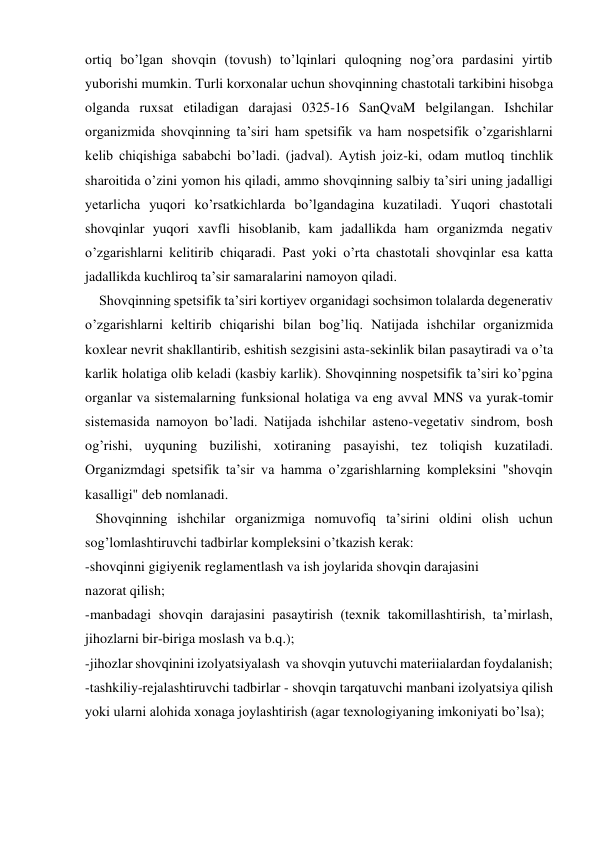 ortiq bo’lgan shovqin (tovush) to’lqinlari quloqning nog’ora pardasini yirtib 
yuborishi mumkin. Turli korxonalar uchun shovqinning chastotali tarkibini hisobga 
olganda ruxsat etiladigan darajasi 0325-16 SanQvaM belgilangan. Ishchilar 
organizmida shovqinning ta’siri ham spetsifik va ham nospetsifik o’zgarishlarni 
kelib chiqishiga sababchi bo’ladi. (jadval). Aytish joiz-ki, odam mutloq tinchlik 
sharoitida o’zini yomon his qiladi, ammo shovqinning salbiy ta’siri uning jadalligi 
yetarlicha yuqori ko’rsatkichlarda bo’lgandagina kuzatiladi. Yuqori chastotali 
shovqinlar yuqori xavfli hisoblanib, kam jadallikda ham organizmda negativ 
o’zgarishlarni kelitirib chiqaradi. Past yoki o’rta chastotali shovqinlar esa katta 
jadallikda kuchliroq ta’sir samaralarini namoyon qiladi.      
    Shovqinning spetsifik ta’siri kortiyev organidagi sochsimon tolalarda degenerativ 
o’zgarishlarni keltirib chiqarishi bilan bog’liq. Natijada ishchilar organizmida 
koxlear nevrit shakllantirib, eshitish sezgisini asta-sekinlik bilan pasaytiradi va o’ta 
karlik holatiga olib keladi (kasbiy karlik). Shovqinning nospetsifik ta’siri ko’pgina 
organlar va sistemalarning funksional holatiga va eng avval MNS va yurak-tomir 
sistemasida namoyon bo’ladi. Natijada ishchilar asteno-vegetativ sindrom, bosh 
og’rishi, uyquning buzilishi, xotiraning pasayishi, tez toliqish kuzatiladi. 
Organizmdagi spetsifik ta’sir va hamma o’zgarishlarning kompleksini "shovqin 
kasalligi" deb nomlanadi. 
   Shovqinning ishchilar organizmiga nomuvofiq ta’sirini oldini olish uchun 
sog’lomlashtiruvchi tadbirlar kompleksini o’tkazish kerak: 
-shovqinni gigiyenik reglamentlash va ish joylarida shovqin darajasini 
nazorat qilish; 
-manbadagi shovqin darajasini pasaytirish (texnik takomillashtirish, ta’mirlash, 
jihozlarni bir-biriga moslash va b.q.); 
-jihozlar shovqinini izolyatsiyalash  va shovqin yutuvchi materiialardan foydalanish; 
-tashkiliy-rejalashtiruvchi tadbirlar - shovqin tarqatuvchi manbani izolyatsiya qilish 
yoki ularni alohida xonaga joylashtirish (agar texnologiyaning imkoniyati bo’lsa); 
