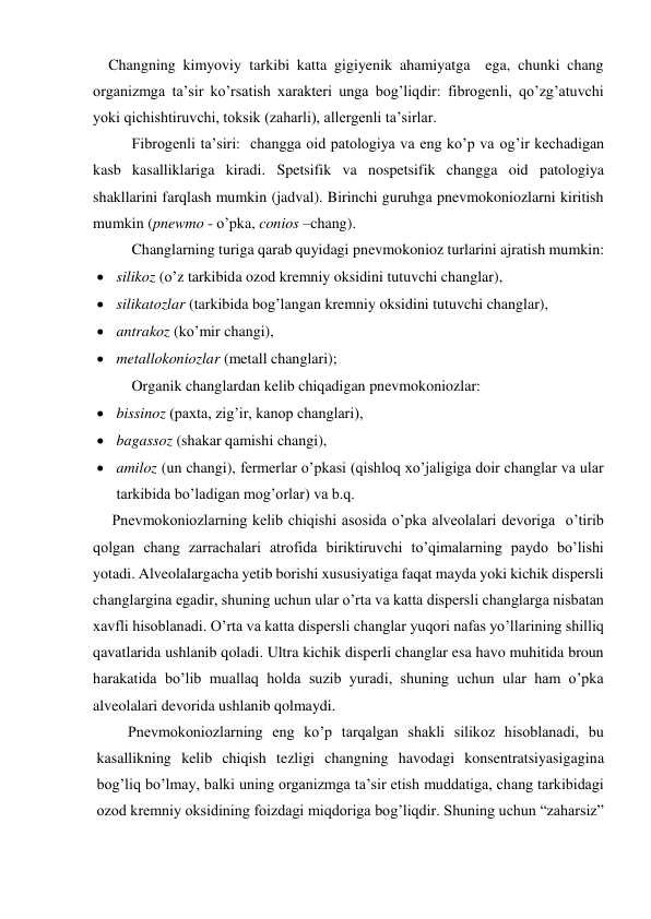     Changning kimyoviy tarkibi katta gigiyenik ahamiyatga  ega, chunki chang 
organizmga ta’sir ko’rsatish xarakteri unga bog’liqdir: fibrogenli, qo’zg’atuvchi 
yoki qichishtiruvchi, toksik (zaharli), allergenli ta’sirlar. 
Fibrogenli ta’siri:  changga oid patologiya va eng ko’p va og’ir kechadigan 
kasb kasalliklariga kiradi. Spetsifik va nospetsifik changga oid patologiya 
shakllarini farqlash mumkin (jadval). Birinchi guruhga pnevmokoniozlarni kiritish 
mumkin (pnewmo - o’pka, conios –chang).  
Changlarning turiga qarab quyidagi pnevmokonioz turlarini ajratish mumkin: 
 silikoz (o’z tarkibida ozod kremniy oksidini tutuvchi changlar),  
 silikatozlar (tarkibida bog’langan kremniy oksidini tutuvchi changlar),  
 antrakoz (ko’mir changi),  
 metallokoniozlar (metall changlari); 
Organik changlardan kelib chiqadigan pnevmokoniozlar:  
 bissinoz (paxta, zig’ir, kanop changlari),  
 bagassoz (shakar qamishi changi),  
 amiloz (un changi), fermerlar o’pkasi (qishloq xo’jaligiga doir changlar va ular 
tarkibida bo’ladigan mog’orlar) va b.q.  
     Pnevmokoniozlarning kelib chiqishi asosida o’pka alveolalari devoriga  o’tirib 
qolgan chang zarrachalari atrofida biriktiruvchi to’qimalarning paydo bo’lishi 
yotadi. Alveolalargacha yetib borishi xususiyatiga faqat mayda yoki kichik dispersli 
changlargina egadir, shuning uchun ular o’rta va katta dispersli changlarga nisbatan 
xavfli hisoblanadi. O’rta va katta dispersli changlar yuqori nafas yo’llarining shilliq 
qavatlarida ushlanib qoladi. Ultra kichik disperli changlar esa havo muhitida broun 
harakatida bo’lib muallaq holda suzib yuradi, shuning uchun ular ham o’pka 
alveolalari devorida ushlanib qolmaydi. 
   Pnevmokoniozlarning eng ko’p tarqalgan shakli silikoz hisoblanadi, bu 
kasallikning kelib chiqish tezligi changning havodagi konsentratsiyasigagina 
bog’liq bo’lmay, balki uning organizmga ta’sir etish muddatiga, chang tarkibidagi 
ozod kremniy oksidining foizdagi miqdoriga bog’liqdir. Shuning uchun “zaharsiz” 
