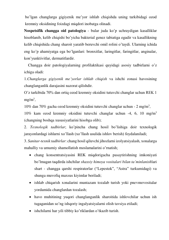 bo’lgan changlarga gigiyenik me’yor ishlab chiqishda uning tarkibidagi ozod 
kremniy oksidining foizdagi miqdori inobatga olinadi. 
Nospetsifik changga oid patologiya - bular juda ko’p uchraydigan kasalliklar 
hisoblanib, kelib chiqishi bo’yicha bakterial genez tabiatiga egadir va kasallikning 
kelib chiqishida chang sharoit yaratib beruvchi omil rolini o’taydi. Ularning ichida 
eng ko’p ahamiyatga ega bo’lganlari: bronxitlar, laringitlar, faringitlar, anginalar, 
kon’yunktivitlar, dermatitlardir. 
    Changga doir patologiyalarning profilaktikasi quyidagi asosiy tadbirlarni o’z 
ichiga oladi: 
1.Changlarga gigiyenik me’yorlar ishlab chiqish va ishchi zonasi havosining 
changlanganlik darajasini nazorat qilishdir.  
O’z tarkibida 70% dan ortiq ozod kremniy oksidini tutuvchi changlar uchun REK 1 
mg/m3,  
10% dan 70% gacha ozod kremniy oksidini tutuvchi changlar uchun - 2 mg/m3, 
10% kam ozod kremniy oksidini tutuvchi changlar uchun -4, 6, 10 mg/m3 
(changning boshqa xususiyatlarini hisobga olib); 
2. Texnologik tadbirlar; ko’pincha chang hosil bo’lishiga doir texnologik 
jarayonlardagi ishlarni xo’llash (xo’llash usulida ishlov berish) foydalaniladi; 
3. Sanitar-texnik tadbirlar: chang hosil qiluvchi jihozlarni izolyatsiyalash, xonalarga 
mahalliy va umumiy shamollatish moslamalarini o’rnatish; 
 chang konsentratsiyasini REK miqdorigacha pasaytirishning imkoniyati 
bo’lmagan taqdirda ishchilar shaxsiy himoya vositalari bilan ta’minlanishlari 
shart - changga qarshi respiratorlar (“Lepestok”, “Astra” turkumidagi) va 
shunga muvofiq maxsus kiyimlar beriladi; 
 ishlab chiqarish xonalarini muntazam tozalab turish yoki pnevmovositalar 
yordamida changlardan tozalash; 
 havo muhitining yuqori changlanganlik sharoitida ishlovchilar uchun ish 
tugaganidan so’ng ishqoriy ingalyatsiyalarni olish tavsiya etiladi; 
 ishchilarni har yili tibbiy ko’riklardan o’tkazib turish. 
 
